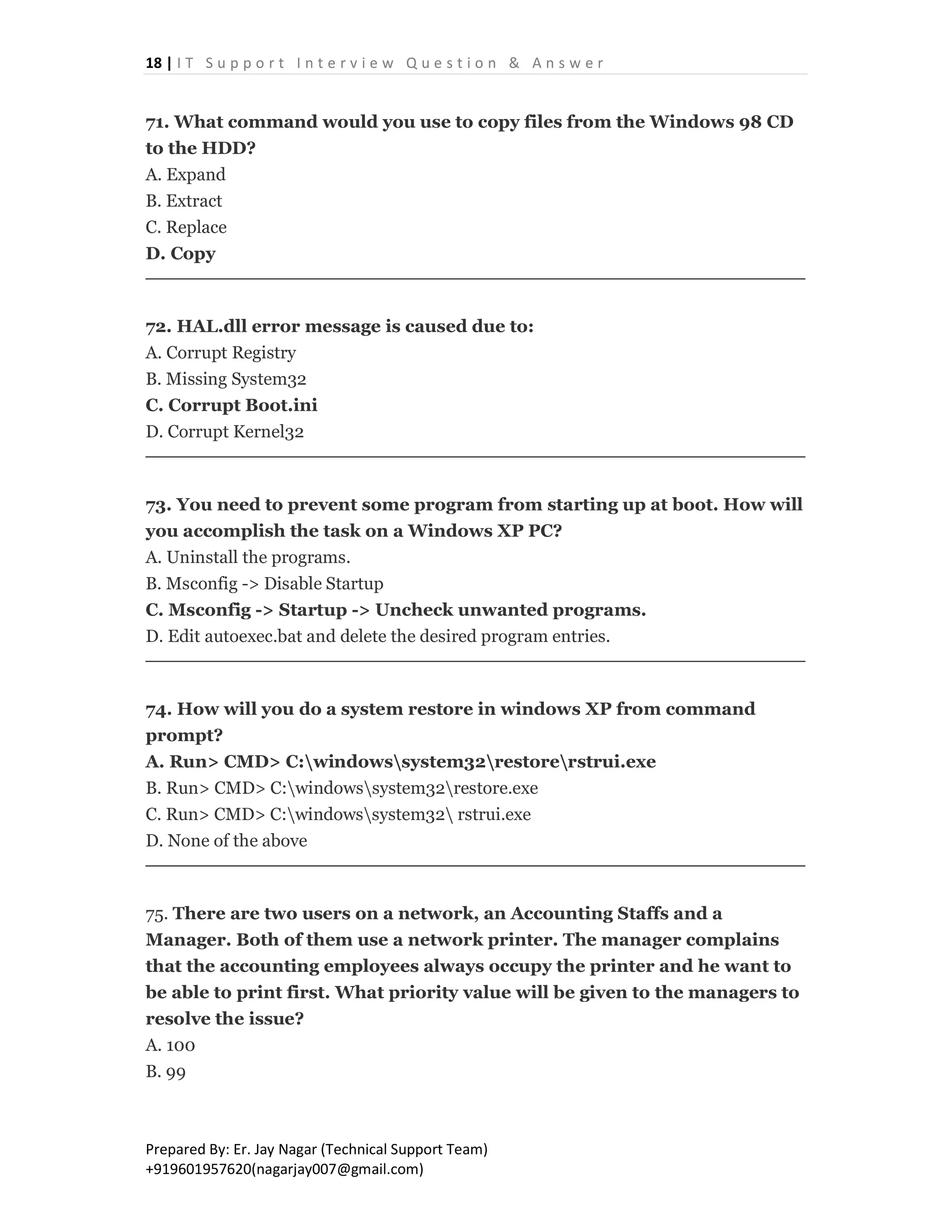 18 | I T S u p p o r t I n t e r v i e w Q u e s t i o n & A n s w e r
Prepared By: Er. Jay Nagar (Technical Support Team)
+919601957620(nagarjay007@gmail.com)
71. What command would you use to copy files from the Windows 98 CD
to the HDD?
A. Expand
B. Extract
C. Replace
D. Copy
72. HAL.dll error message is caused due to:
A. Corrupt Registry
B. Missing System32
C. Corrupt Boot.ini
D. Corrupt Kernel32
73. You need to prevent some program from starting up at boot. How will
you accomplish the task on a Windows XP PC?
A. Uninstall the programs.
B. Msconfig -> Disable Startup
C. Msconfig -> Startup -> Uncheck unwanted programs.
D. Edit autoexec.bat and delete the desired program entries.
74. How will you do a system restore in windows XP from command
prompt?
A. Run> CMD> C:windowssystem32restorerstrui.exe
B. Run> CMD> C:windowssystem32restore.exe
C. Run> CMD> C:windowssystem32 rstrui.exe
D. None of the above
75. There are two users on a network, an Accounting Staffs and a
Manager. Both of them use a network printer. The manager complains
that the accounting employees always occupy the printer and he want to
be able to print first. What priority value will be given to the managers to
resolve the issue?
A. 100
B. 99
 