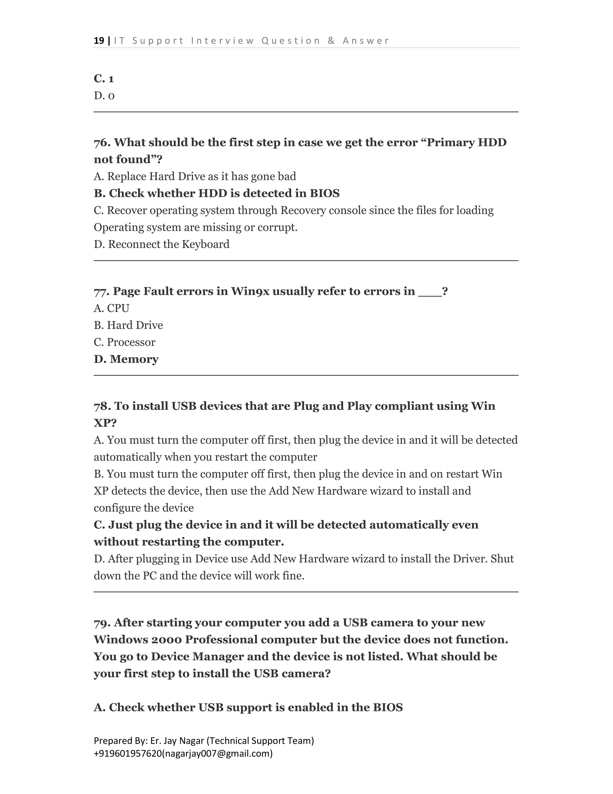 19 | I T S u p p o r t I n t e r v i e w Q u e s t i o n & A n s w e r
Prepared By: Er. Jay Nagar (Technical Support Team)
+919601957620(nagarjay007@gmail.com)
C. 1
D. 0
76. What should be the first step in case we get the error “Primary HDD
not found”?
A. Replace Hard Drive as it has gone bad
B. Check whether HDD is detected in BIOS
C. Recover operating system through Recovery console since the files for loading
Operating system are missing or corrupt.
D. Reconnect the Keyboard
77. Page Fault errors in Win9x usually refer to errors in ___?
A. CPU
B. Hard Drive
C. Processor
D. Memory
78. To install USB devices that are Plug and Play compliant using Win
XP?
A. You must turn the computer off first, then plug the device in and it will be detected
automatically when you restart the computer
B. You must turn the computer off first, then plug the device in and on restart Win
XP detects the device, then use the Add New Hardware wizard to install and
configure the device
C. Just plug the device in and it will be detected automatically even
without restarting the computer.
D. After plugging in Device use Add New Hardware wizard to install the Driver. Shut
down the PC and the device will work fine.
79. After starting your computer you add a USB camera to your new
Windows 2000 Professional computer but the device does not function.
You go to Device Manager and the device is not listed. What should be
your first step to install the USB camera?
A. Check whether USB support is enabled in the BIOS
 
