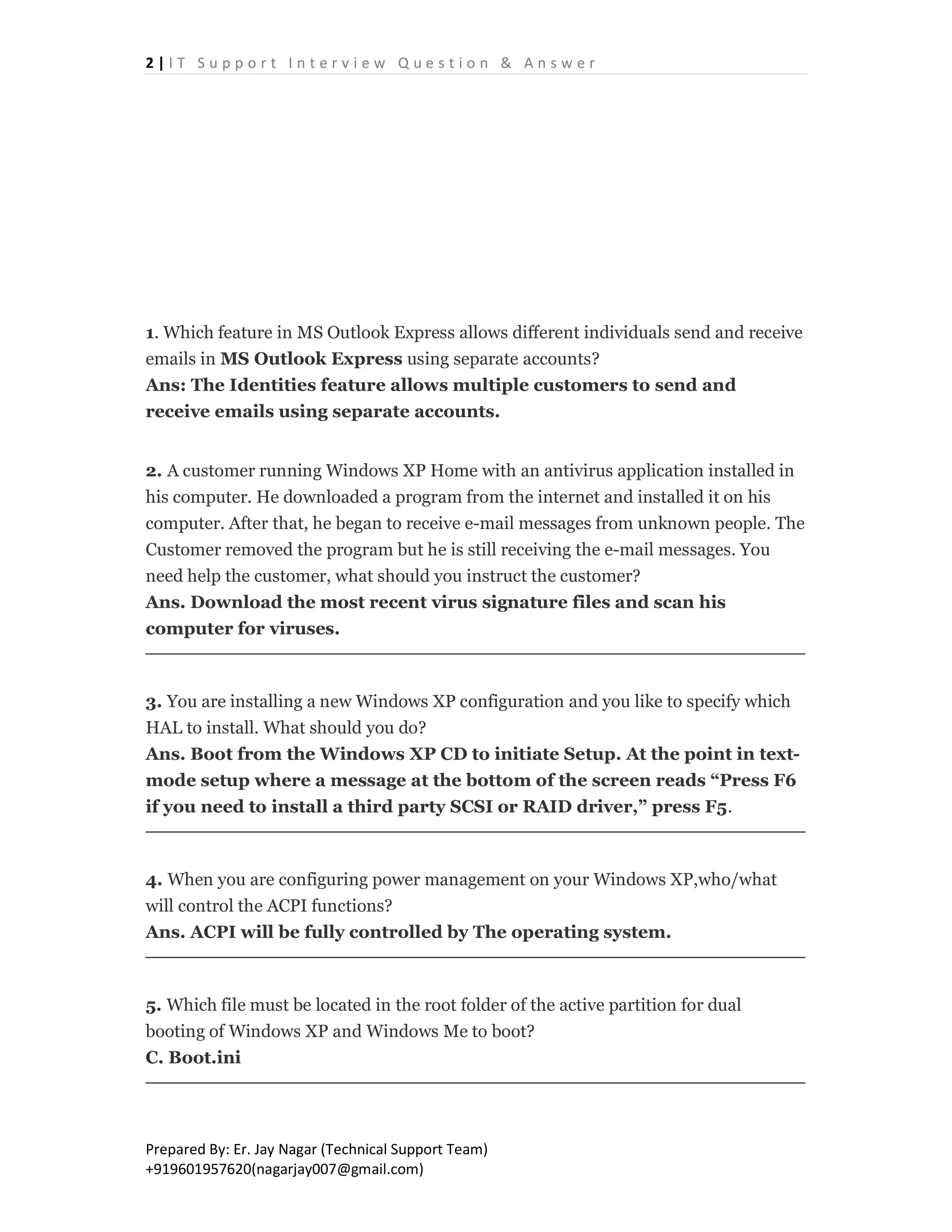 2 | I T S u p p o r t I n t e r v i e w Q u e s t i o n & A n s w e r
Prepared By: Er. Jay Nagar (Technical Support Team)
+919601957620(nagarjay007@gmail.com)
1. Which feature in MS Outlook Express allows different individuals send and receive
emails in MS Outlook Express using separate accounts?
Ans: The Identities feature allows multiple customers to send and
receive emails using separate accounts.
2. A customer running Windows XP Home with an antivirus application installed in
his computer. He downloaded a program from the internet and installed it on his
computer. After that, he began to receive e-mail messages from unknown people. The
Customer removed the program but he is still receiving the e-mail messages. You
need help the customer, what should you instruct the customer?
Ans. Download the most recent virus signature files and scan his
computer for viruses.
3. You are installing a new Windows XP configuration and you like to specify which
HAL to install. What should you do?
Ans. Boot from the Windows XP CD to initiate Setup. At the point in text-
mode setup where a message at the bottom of the screen reads “Press F6
if you need to install a third party SCSI or RAID driver,” press F5.
4. When you are configuring power management on your Windows XP,who/what
will control the ACPI functions?
Ans. ACPI will be fully controlled by The operating system.
5. Which file must be located in the root folder of the active partition for dual
booting of Windows XP and Windows Me to boot?
C. Boot.ini
 