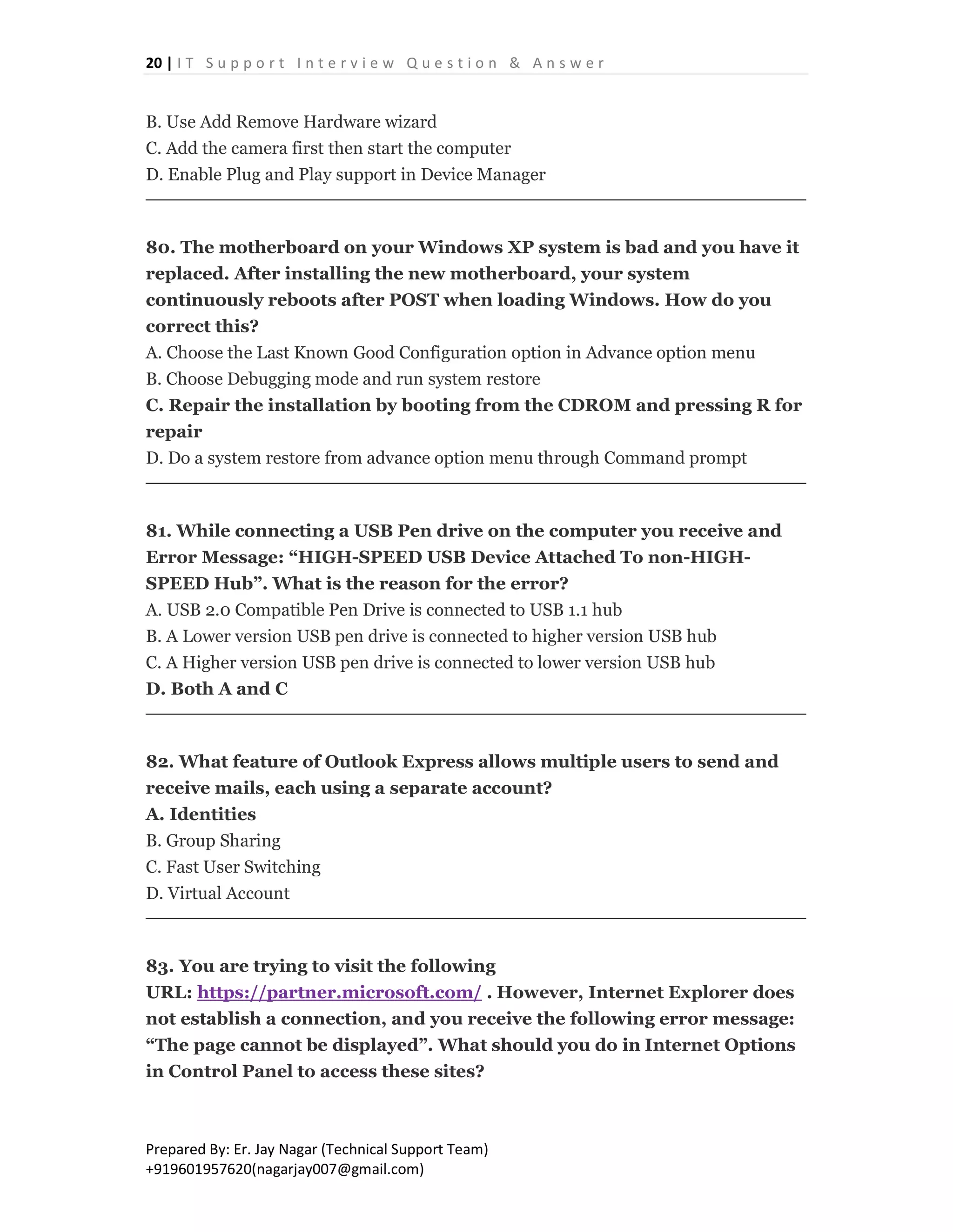 20 | I T S u p p o r t I n t e r v i e w Q u e s t i o n & A n s w e r
Prepared By: Er. Jay Nagar (Technical Support Team)
+919601957620(nagarjay007@gmail.com)
B. Use Add Remove Hardware wizard
C. Add the camera first then start the computer
D. Enable Plug and Play support in Device Manager
80. The motherboard on your Windows XP system is bad and you have it
replaced. After installing the new motherboard, your system
continuously reboots after POST when loading Windows. How do you
correct this?
A. Choose the Last Known Good Configuration option in Advance option menu
B. Choose Debugging mode and run system restore
C. Repair the installation by booting from the CDROM and pressing R for
repair
D. Do a system restore from advance option menu through Command prompt
81. While connecting a USB Pen drive on the computer you receive and
Error Message: “HIGH-SPEED USB Device Attached To non-HIGH-
SPEED Hub”. What is the reason for the error?
A. USB 2.0 Compatible Pen Drive is connected to USB 1.1 hub
B. A Lower version USB pen drive is connected to higher version USB hub
C. A Higher version USB pen drive is connected to lower version USB hub
D. Both A and C
82. What feature of Outlook Express allows multiple users to send and
receive mails, each using a separate account?
A. Identities
B. Group Sharing
C. Fast User Switching
D. Virtual Account
83. You are trying to visit the following
URL: https://partner.microsoft.com/ . However, Internet Explorer does
not establish a connection, and you receive the following error message:
“The page cannot be displayed”. What should you do in Internet Options
in Control Panel to access these sites?
 