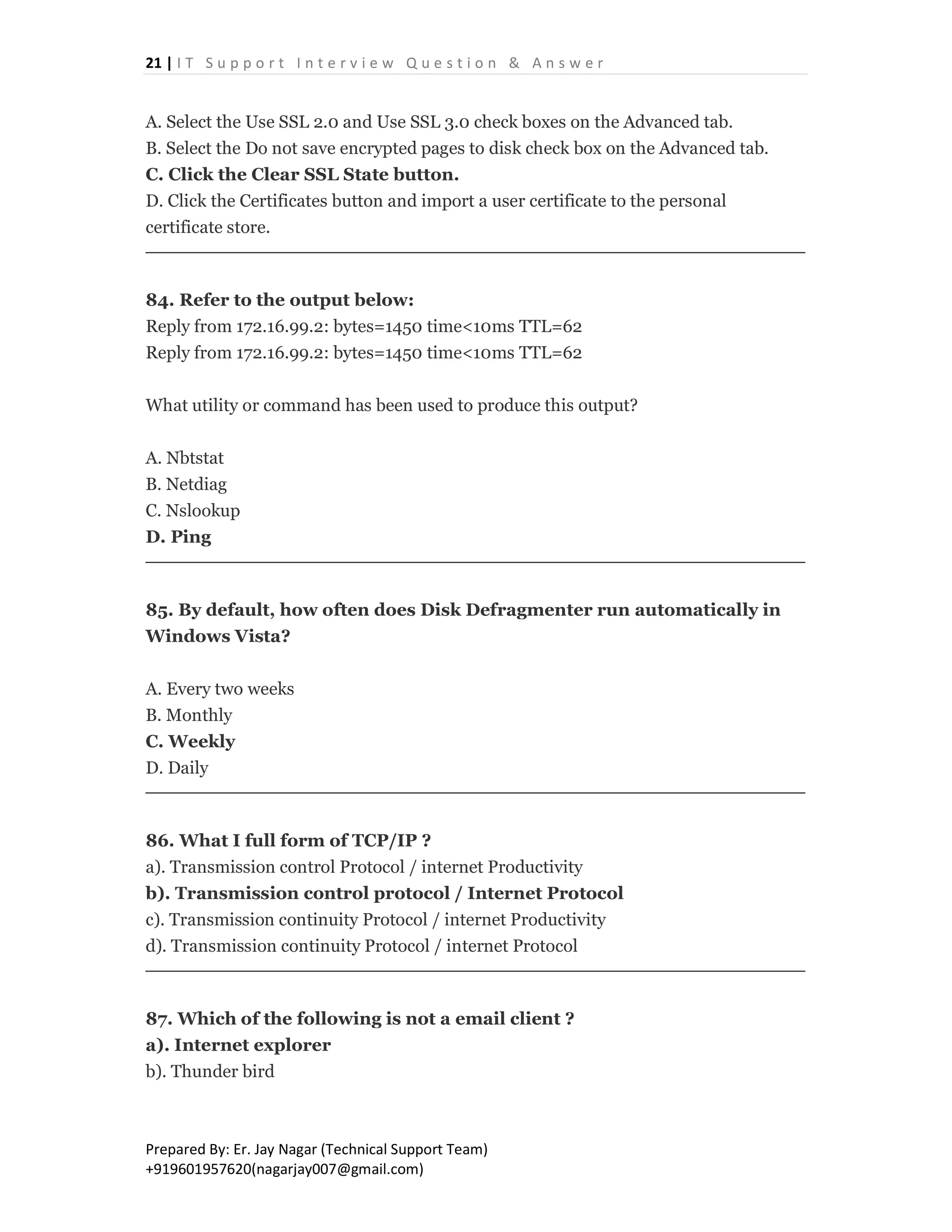 21 | I T S u p p o r t I n t e r v i e w Q u e s t i o n & A n s w e r
Prepared By: Er. Jay Nagar (Technical Support Team)
+919601957620(nagarjay007@gmail.com)
A. Select the Use SSL 2.0 and Use SSL 3.0 check boxes on the Advanced tab.
B. Select the Do not save encrypted pages to disk check box on the Advanced tab.
C. Click the Clear SSL State button.
D. Click the Certificates button and import a user certificate to the personal
certificate store.
84. Refer to the output below:
Reply from 172.16.99.2: bytes=1450 time<10ms TTL=62
Reply from 172.16.99.2: bytes=1450 time<10ms TTL=62
What utility or command has been used to produce this output?
A. Nbtstat
B. Netdiag
C. Nslookup
D. Ping
85. By default, how often does Disk Defragmenter run automatically in
Windows Vista?
A. Every two weeks
B. Monthly
C. Weekly
D. Daily
86. What I full form of TCP/IP ?
a). Transmission control Protocol / internet Productivity
b). Transmission control protocol / Internet Protocol
c). Transmission continuity Protocol / internet Productivity
d). Transmission continuity Protocol / internet Protocol
87. Which of the following is not a email client ?
a). Internet explorer
b). Thunder bird
 
