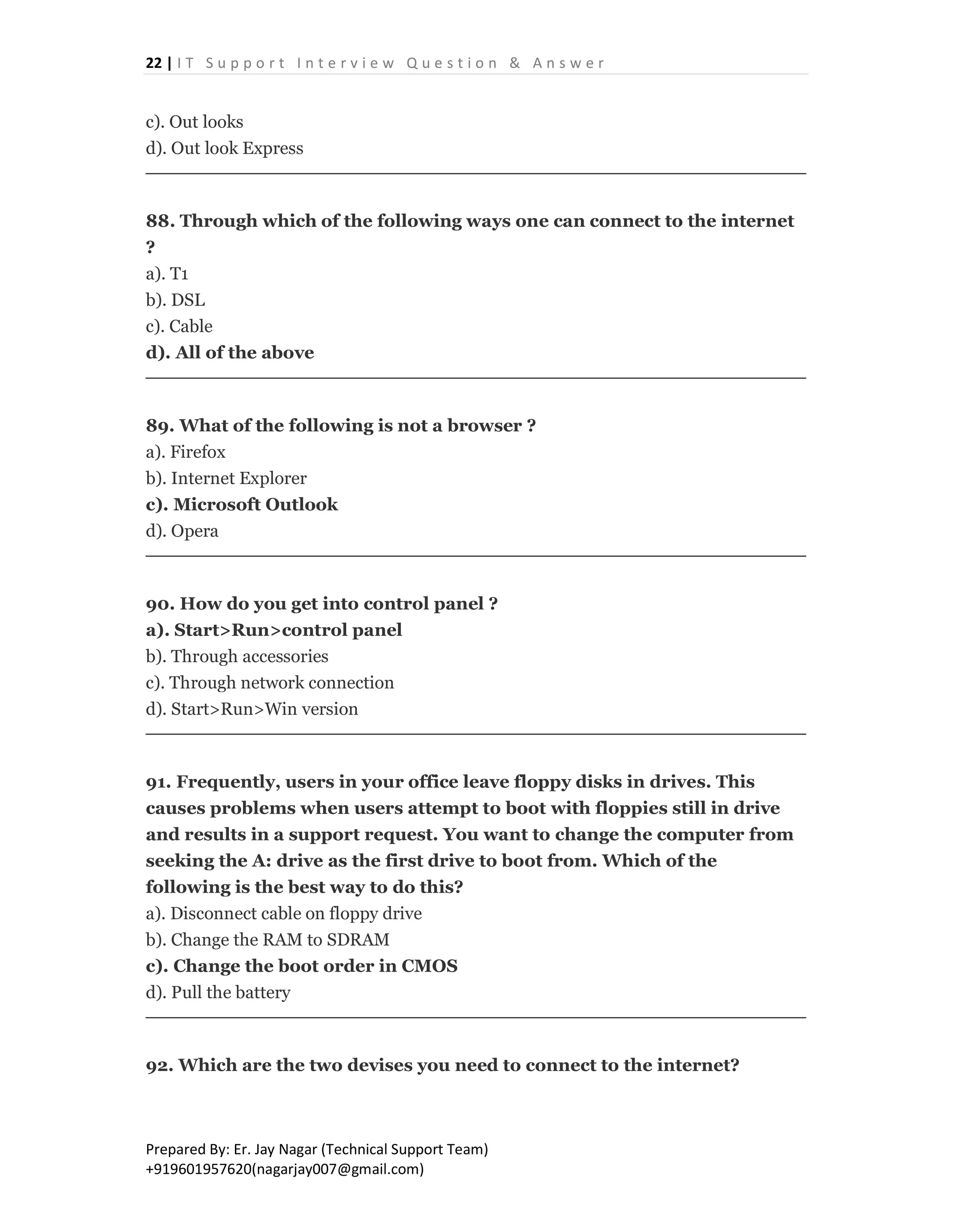 22 | I T S u p p o r t I n t e r v i e w Q u e s t i o n & A n s w e r
Prepared By: Er. Jay Nagar (Technical Support Team)
+919601957620(nagarjay007@gmail.com)
c). Out looks
d). Out look Express
88. Through which of the following ways one can connect to the internet
?
a). T1
b). DSL
c). Cable
d). All of the above
89. What of the following is not a browser ?
a). Firefox
b). Internet Explorer
c). Microsoft Outlook
d). Opera
90. How do you get into control panel ?
a). Start>Run>control panel
b). Through accessories
c). Through network connection
d). Start>Run>Win version
91. Frequently, users in your office leave floppy disks in drives. This
causes problems when users attempt to boot with floppies still in drive
and results in a support request. You want to change the computer from
seeking the A: drive as the first drive to boot from. Which of the
following is the best way to do this?
a). Disconnect cable on floppy drive
b). Change the RAM to SDRAM
c). Change the boot order in CMOS
d). Pull the battery
92. Which are the two devises you need to connect to the internet?
 