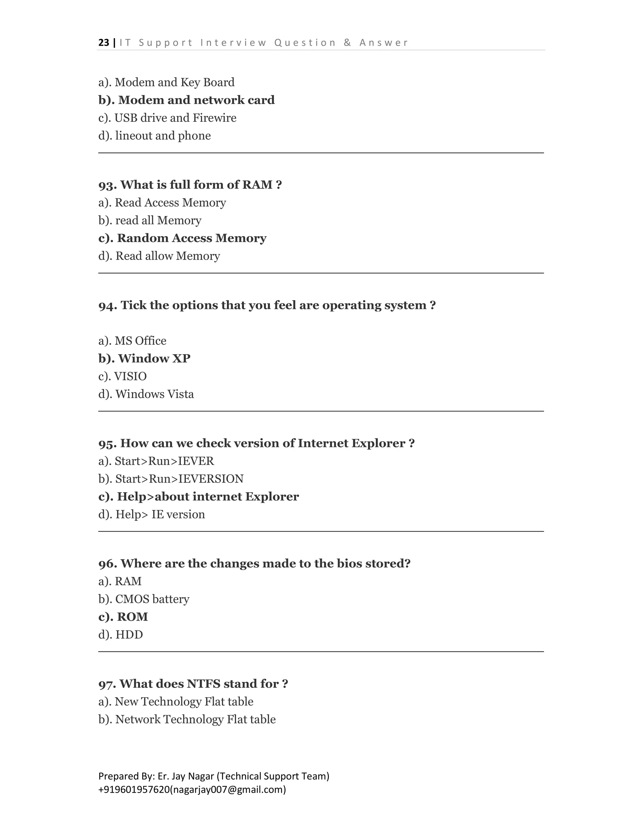 23 | I T S u p p o r t I n t e r v i e w Q u e s t i o n & A n s w e r
Prepared By: Er. Jay Nagar (Technical Support Team)
+919601957620(nagarjay007@gmail.com)
a). Modem and Key Board
b). Modem and network card
c). USB drive and Firewire
d). lineout and phone
93. What is full form of RAM ?
a). Read Access Memory
b). read all Memory
c). Random Access Memory
d). Read allow Memory
94. Tick the options that you feel are operating system ?
a). MS Office
b). Window XP
c). VISIO
d). Windows Vista
95. How can we check version of Internet Explorer ?
a). Start>Run>IEVER
b). Start>Run>IEVERSION
c). Help>about internet Explorer
d). Help> IE version
96. Where are the changes made to the bios stored?
a). RAM
b). CMOS battery
c). ROM
d). HDD
97. What does NTFS stand for ?
a). New Technology Flat table
b). Network Technology Flat table
 