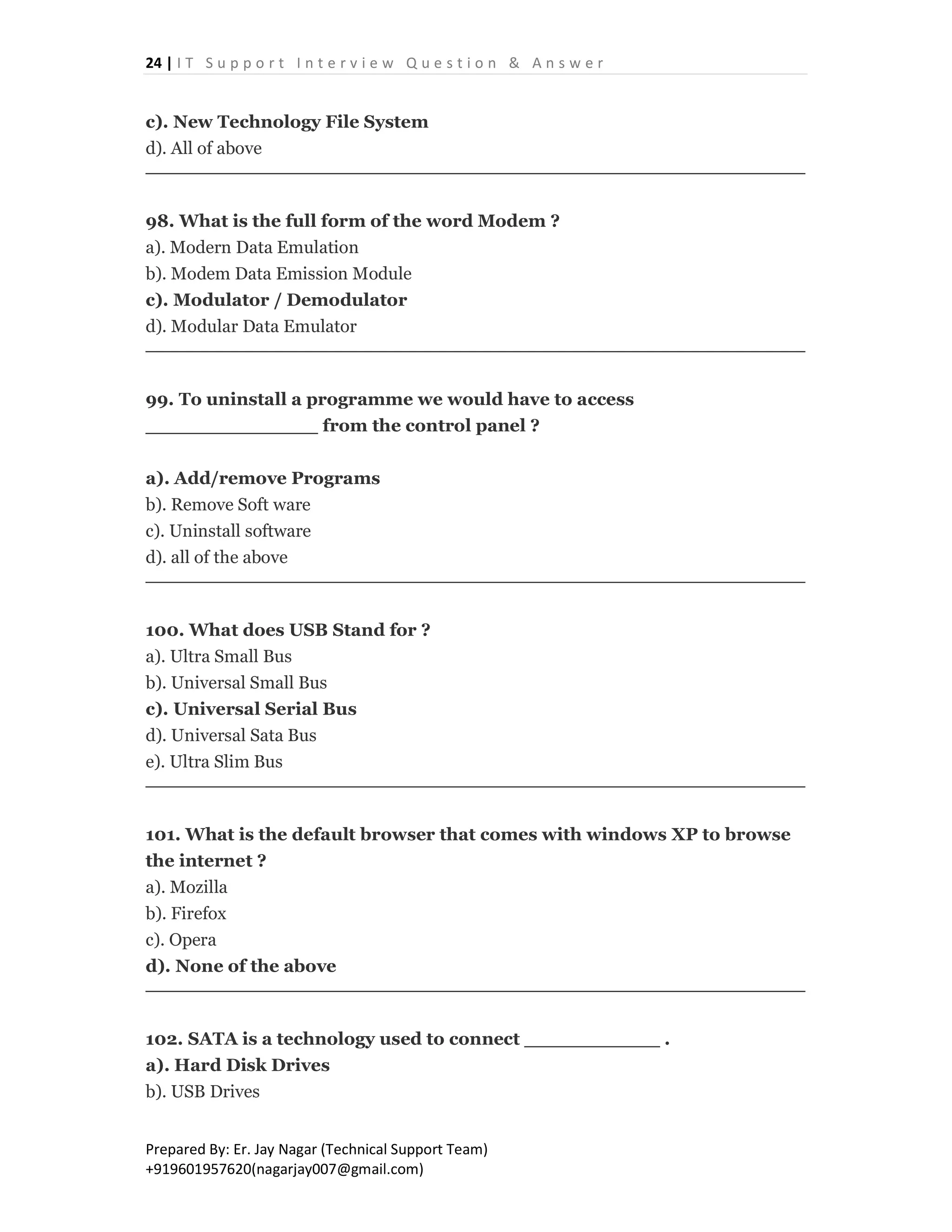 24 | I T S u p p o r t I n t e r v i e w Q u e s t i o n & A n s w e r
Prepared By: Er. Jay Nagar (Technical Support Team)
+919601957620(nagarjay007@gmail.com)
c). New Technology File System
d). All of above
98. What is the full form of the word Modem ?
a). Modern Data Emulation
b). Modem Data Emission Module
c). Modulator / Demodulator
d). Modular Data Emulator
99. To uninstall a programme we would have to access
______________ from the control panel ?
a). Add/remove Programs
b). Remove Soft ware
c). Uninstall software
d). all of the above
100. What does USB Stand for ?
a). Ultra Small Bus
b). Universal Small Bus
c). Universal Serial Bus
d). Universal Sata Bus
e). Ultra Slim Bus
101. What is the default browser that comes with windows XP to browse
the internet ?
a). Mozilla
b). Firefox
c). Opera
d). None of the above
102. SATA is a technology used to connect ___________ .
a). Hard Disk Drives
b). USB Drives
 