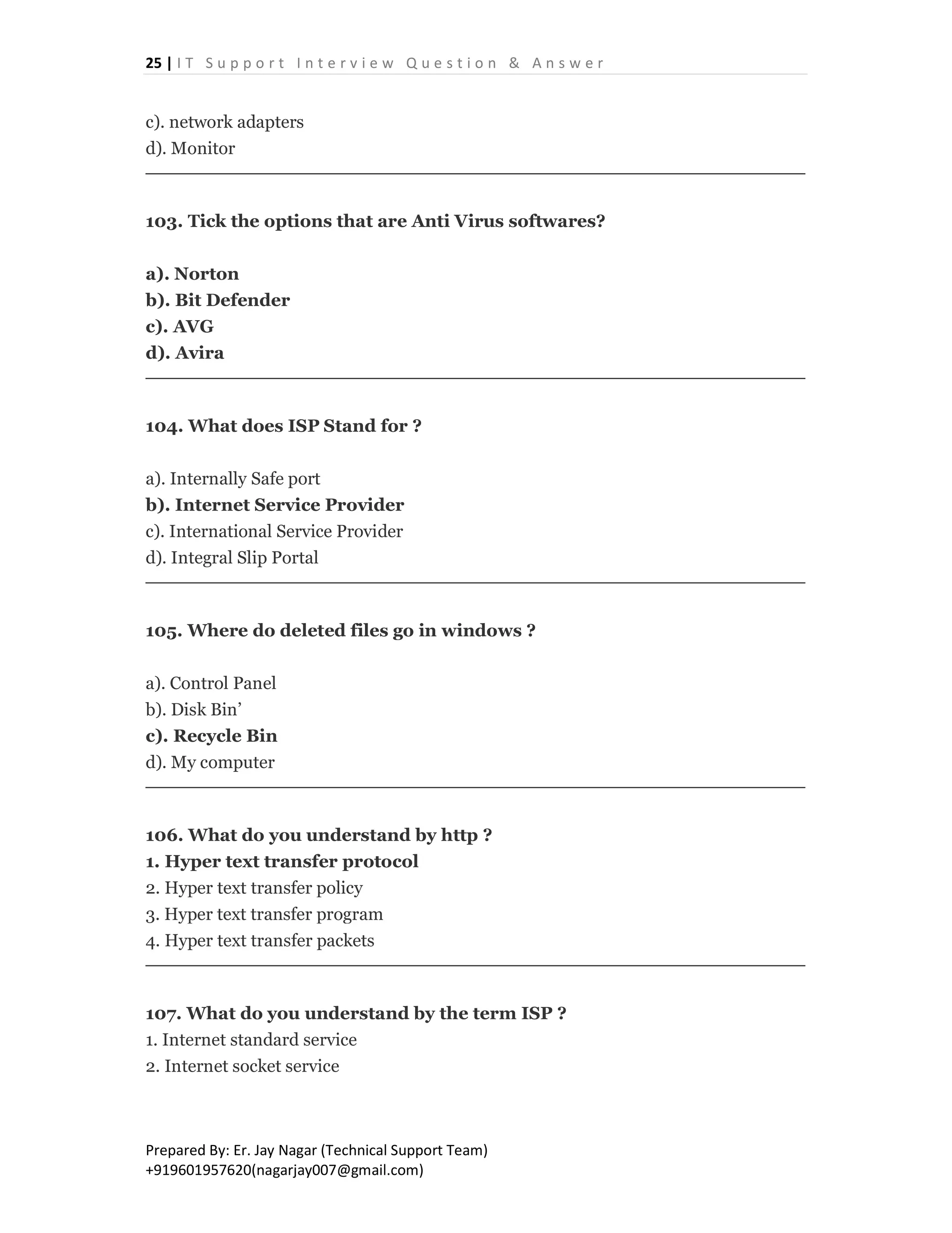 25 | I T S u p p o r t I n t e r v i e w Q u e s t i o n & A n s w e r
Prepared By: Er. Jay Nagar (Technical Support Team)
+919601957620(nagarjay007@gmail.com)
c). network adapters
d). Monitor
103. Tick the options that are Anti Virus softwares?
a). Norton
b). Bit Defender
c). AVG
d). Avira
104. What does ISP Stand for ?
a). Internally Safe port
b). Internet Service Provider
c). International Service Provider
d). Integral Slip Portal
105. Where do deleted files go in windows ?
a). Control Panel
b). Disk Bin’
c). Recycle Bin
d). My computer
106. What do you understand by http ?
1. Hyper text transfer protocol
2. Hyper text transfer policy
3. Hyper text transfer program
4. Hyper text transfer packets
107. What do you understand by the term ISP ?
1. Internet standard service
2. Internet socket service
 