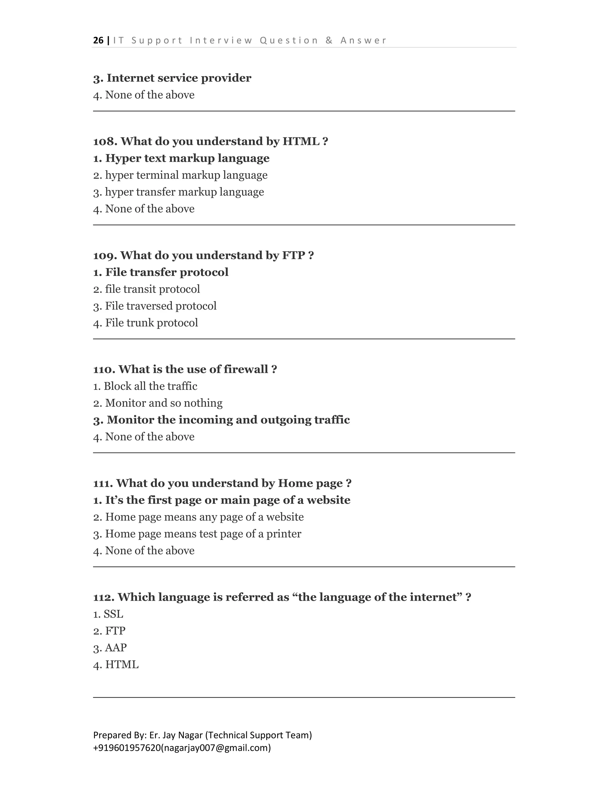 26 | I T S u p p o r t I n t e r v i e w Q u e s t i o n & A n s w e r
Prepared By: Er. Jay Nagar (Technical Support Team)
+919601957620(nagarjay007@gmail.com)
3. Internet service provider
4. None of the above
108. What do you understand by HTML ?
1. Hyper text markup language
2. hyper terminal markup language
3. hyper transfer markup language
4. None of the above
109. What do you understand by FTP ?
1. File transfer protocol
2. file transit protocol
3. File traversed protocol
4. File trunk protocol
110. What is the use of firewall ?
1. Block all the traffic
2. Monitor and so nothing
3. Monitor the incoming and outgoing traffic
4. None of the above
111. What do you understand by Home page ?
1. It’s the first page or main page of a website
2. Home page means any page of a website
3. Home page means test page of a printer
4. None of the above
112. Which language is referred as “the language of the internet” ?
1. SSL
2. FTP
3. AAP
4. HTML
 