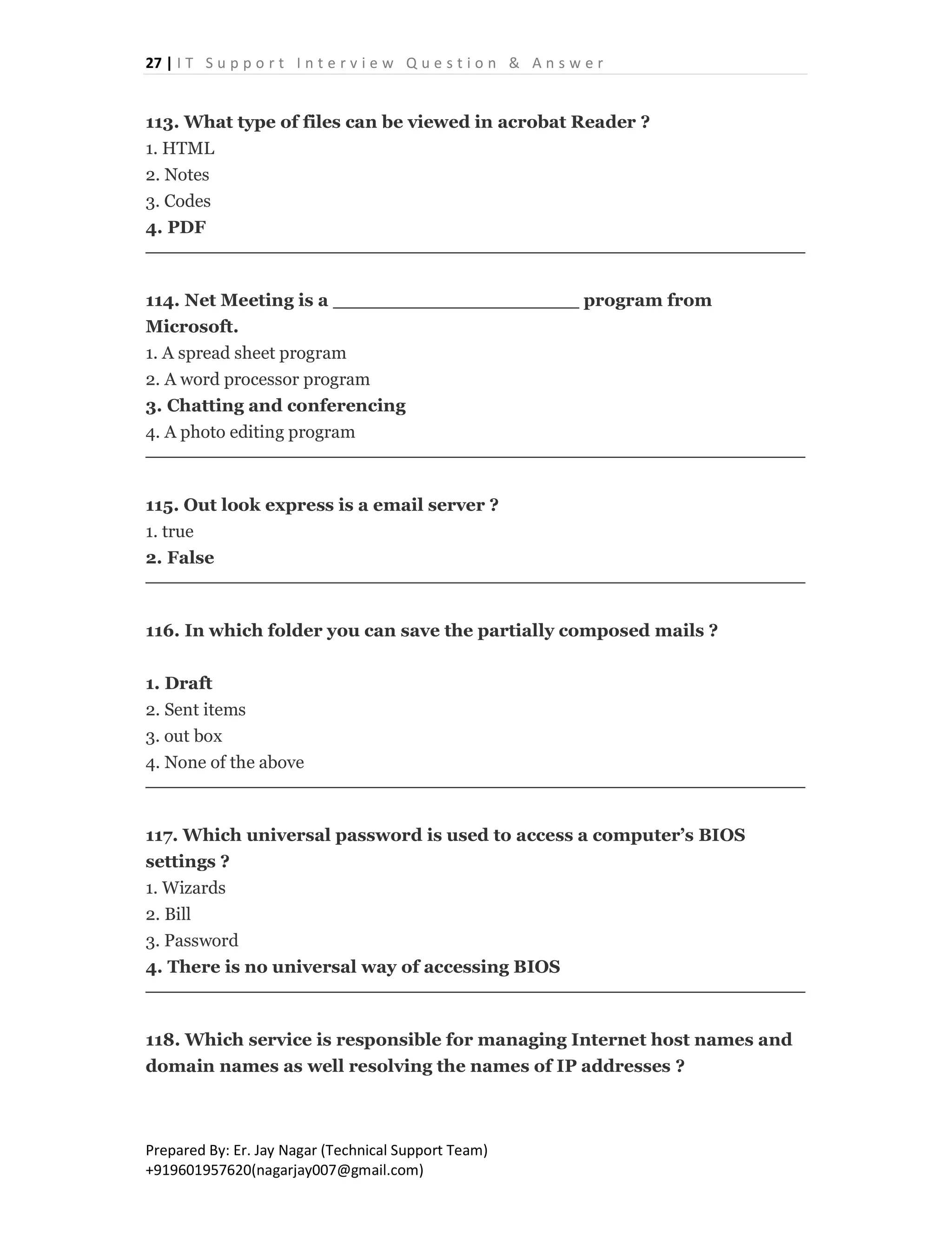 27 | I T S u p p o r t I n t e r v i e w Q u e s t i o n & A n s w e r
Prepared By: Er. Jay Nagar (Technical Support Team)
+919601957620(nagarjay007@gmail.com)
113. What type of files can be viewed in acrobat Reader ?
1. HTML
2. Notes
3. Codes
4. PDF
114. Net Meeting is a ____________________ program from
Microsoft.
1. A spread sheet program
2. A word processor program
3. Chatting and conferencing
4. A photo editing program
115. Out look express is a email server ?
1. true
2. False
116. In which folder you can save the partially composed mails ?
1. Draft
2. Sent items
3. out box
4. None of the above
117. Which universal password is used to access a computer’s BIOS
settings ?
1. Wizards
2. Bill
3. Password
4. There is no universal way of accessing BIOS
118. Which service is responsible for managing Internet host names and
domain names as well resolving the names of IP addresses ?
 