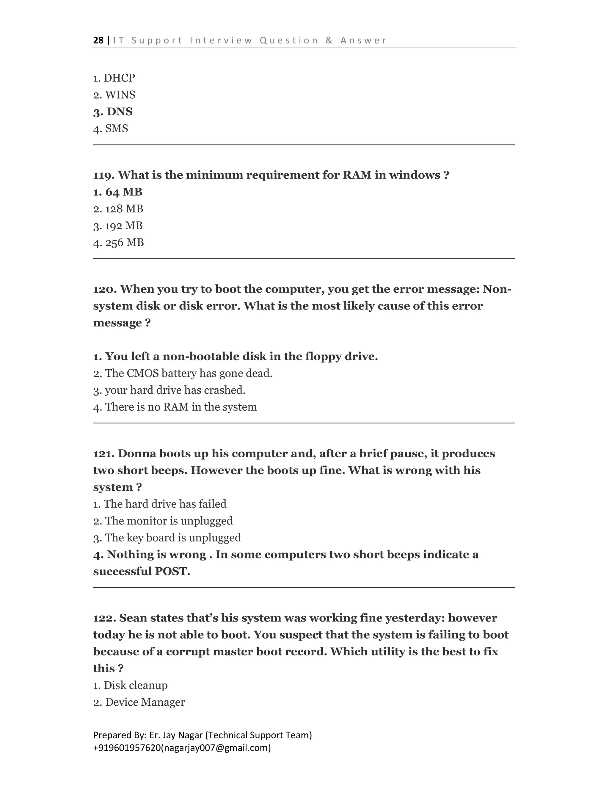 28 | I T S u p p o r t I n t e r v i e w Q u e s t i o n & A n s w e r
Prepared By: Er. Jay Nagar (Technical Support Team)
+919601957620(nagarjay007@gmail.com)
1. DHCP
2. WINS
3. DNS
4. SMS
119. What is the minimum requirement for RAM in windows ?
1. 64 MB
2. 128 MB
3. 192 MB
4. 256 MB
120. When you try to boot the computer, you get the error message: Non-
system disk or disk error. What is the most likely cause of this error
message ?
1. You left a non-bootable disk in the floppy drive.
2. The CMOS battery has gone dead.
3. your hard drive has crashed.
4. There is no RAM in the system
121. Donna boots up his computer and, after a brief pause, it produces
two short beeps. However the boots up fine. What is wrong with his
system ?
1. The hard drive has failed
2. The monitor is unplugged
3. The key board is unplugged
4. Nothing is wrong . In some computers two short beeps indicate a
successful POST.
122. Sean states that’s his system was working fine yesterday: however
today he is not able to boot. You suspect that the system is failing to boot
because of a corrupt master boot record. Which utility is the best to fix
this ?
1. Disk cleanup
2. Device Manager
 