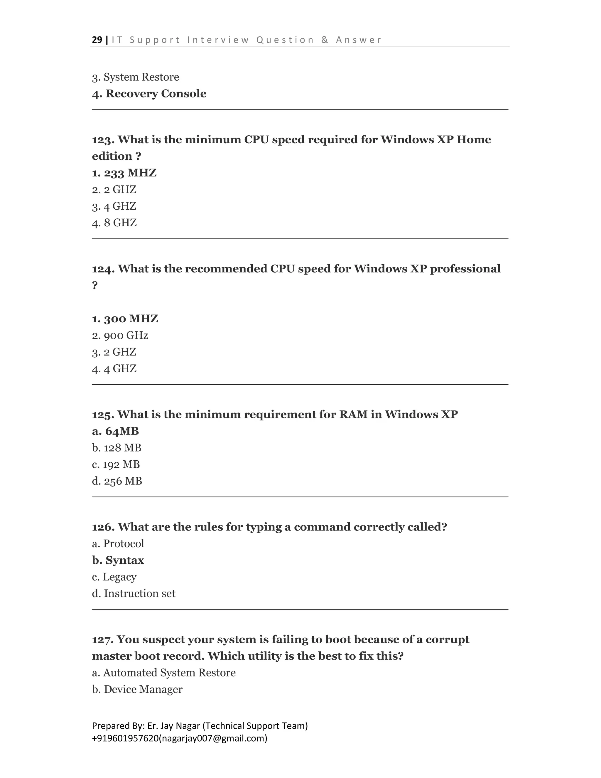 29 | I T S u p p o r t I n t e r v i e w Q u e s t i o n & A n s w e r
Prepared By: Er. Jay Nagar (Technical Support Team)
+919601957620(nagarjay007@gmail.com)
3. System Restore
4. Recovery Console
123. What is the minimum CPU speed required for Windows XP Home
edition ?
1. 233 MHZ
2. 2 GHZ
3. 4 GHZ
4. 8 GHZ
124. What is the recommended CPU speed for Windows XP professional
?
1. 300 MHZ
2. 900 GHz
3. 2 GHZ
4. 4 GHZ
125. What is the minimum requirement for RAM in Windows XP
a. 64MB
b. 128 MB
c. 192 MB
d. 256 MB
126. What are the rules for typing a command correctly called?
a. Protocol
b. Syntax
c. Legacy
d. Instruction set
127. You suspect your system is failing to boot because of a corrupt
master boot record. Which utility is the best to fix this?
a. Automated System Restore
b. Device Manager
 