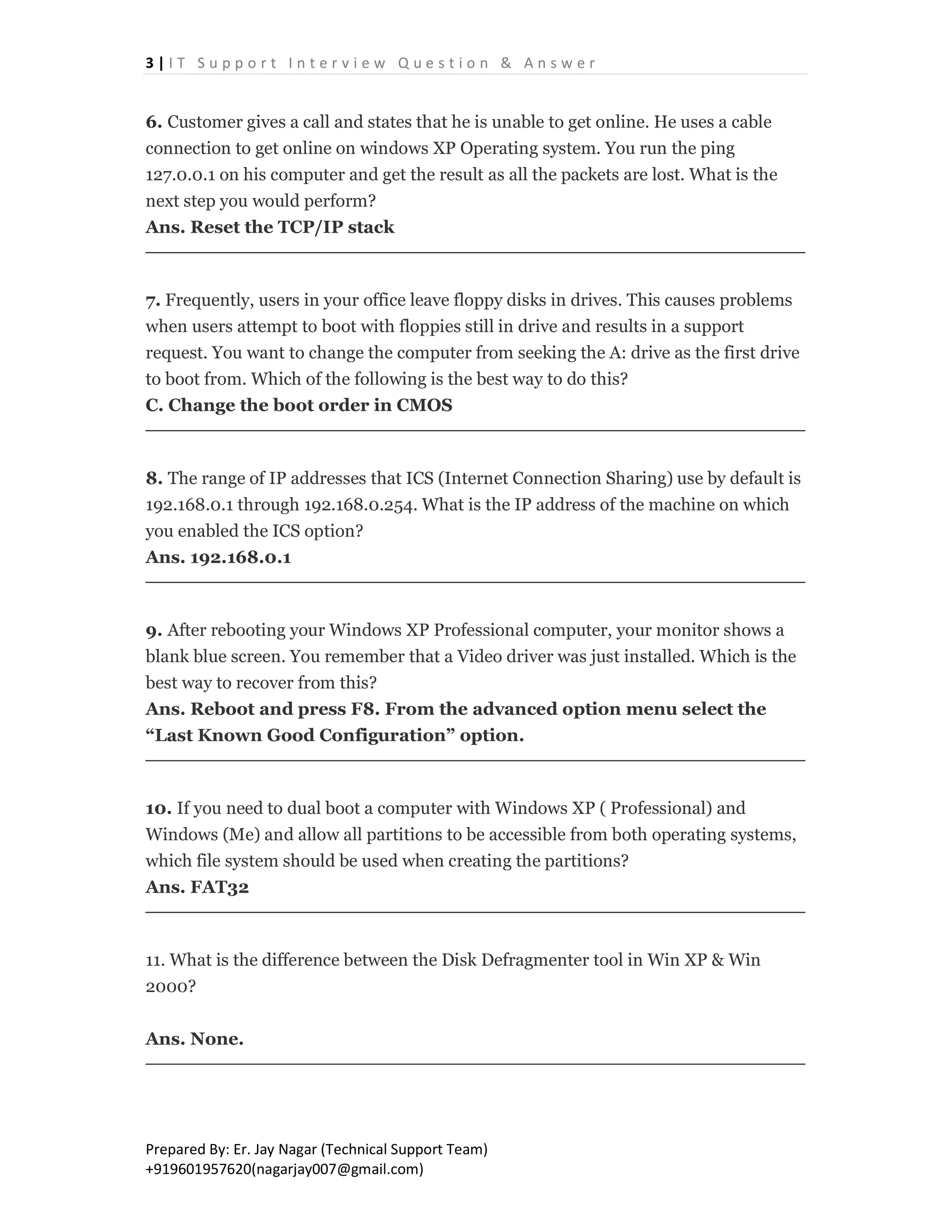 3 | I T S u p p o r t I n t e r v i e w Q u e s t i o n & A n s w e r
Prepared By: Er. Jay Nagar (Technical Support Team)
+919601957620(nagarjay007@gmail.com)
6. Customer gives a call and states that he is unable to get online. He uses a cable
connection to get online on windows XP Operating system. You run the ping
127.0.0.1 on his computer and get the result as all the packets are lost. What is the
next step you would perform?
Ans. Reset the TCP/IP stack
7. Frequently, users in your office leave floppy disks in drives. This causes problems
when users attempt to boot with floppies still in drive and results in a support
request. You want to change the computer from seeking the A: drive as the first drive
to boot from. Which of the following is the best way to do this?
C. Change the boot order in CMOS
8. The range of IP addresses that ICS (Internet Connection Sharing) use by default is
192.168.0.1 through 192.168.0.254. What is the IP address of the machine on which
you enabled the ICS option?
Ans. 192.168.0.1
9. After rebooting your Windows XP Professional computer, your monitor shows a
blank blue screen. You remember that a Video driver was just installed. Which is the
best way to recover from this?
Ans. Reboot and press F8. From the advanced option menu select the
“Last Known Good Configuration” option.
10. If you need to dual boot a computer with Windows XP ( Professional) and
Windows (Me) and allow all partitions to be accessible from both operating systems,
which file system should be used when creating the partitions?
Ans. FAT32
11. What is the difference between the Disk Defragmenter tool in Win XP & Win
2000?
Ans. None.
 