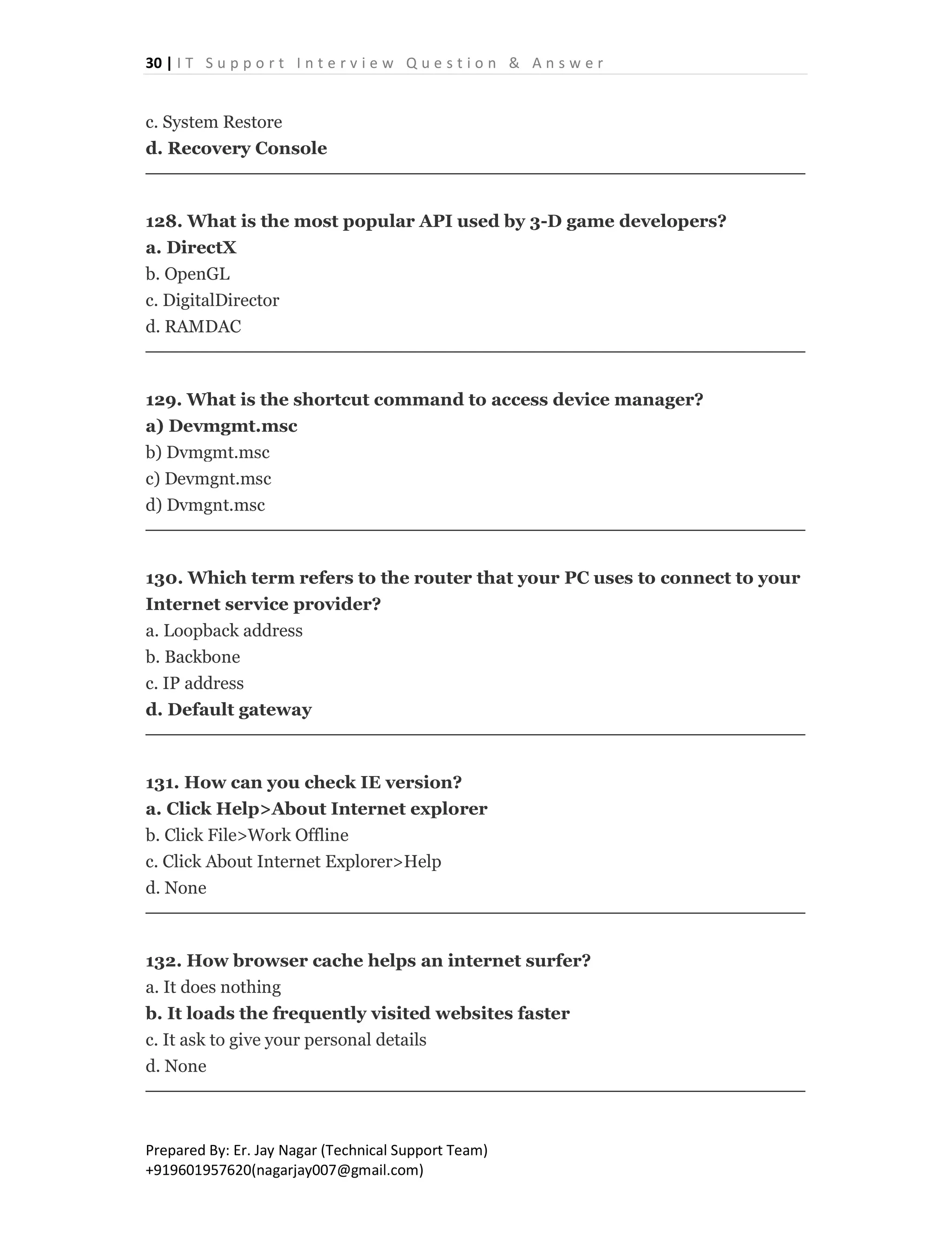 30 | I T S u p p o r t I n t e r v i e w Q u e s t i o n & A n s w e r
Prepared By: Er. Jay Nagar (Technical Support Team)
+919601957620(nagarjay007@gmail.com)
c. System Restore
d. Recovery Console
128. What is the most popular API used by 3-D game developers?
a. DirectX
b. OpenGL
c. DigitalDirector
d. RAMDAC
129. What is the shortcut command to access device manager?
a) Devmgmt.msc
b) Dvmgmt.msc
c) Devmgnt.msc
d) Dvmgnt.msc
130. Which term refers to the router that your PC uses to connect to your
Internet service provider?
a. Loopback address
b. Backbone
c. IP address
d. Default gateway
131. How can you check IE version?
a. Click Help>About Internet explorer
b. Click File>Work Offline
c. Click About Internet Explorer>Help
d. None
132. How browser cache helps an internet surfer?
a. It does nothing
b. It loads the frequently visited websites faster
c. It ask to give your personal details
d. None
 