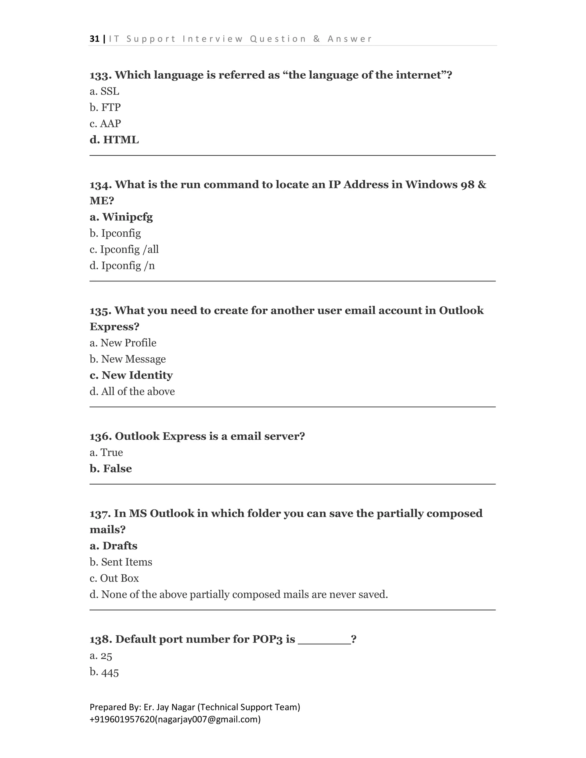 31 | I T S u p p o r t I n t e r v i e w Q u e s t i o n & A n s w e r
Prepared By: Er. Jay Nagar (Technical Support Team)
+919601957620(nagarjay007@gmail.com)
133. Which language is referred as “the language of the internet”?
a. SSL
b. FTP
c. AAP
d. HTML
134. What is the run command to locate an IP Address in Windows 98 &
ME?
a. Winipcfg
b. Ipconfig
c. Ipconfig /all
d. Ipconfig /n
135. What you need to create for another user email account in Outlook
Express?
a. New Profile
b. New Message
c. New Identity
d. All of the above
136. Outlook Express is a email server?
a. True
b. False
137. In MS Outlook in which folder you can save the partially composed
mails?
a. Drafts
b. Sent Items
c. Out Box
d. None of the above partially composed mails are never saved.
138. Default port number for POP3 is _______?
a. 25
b. 445
 