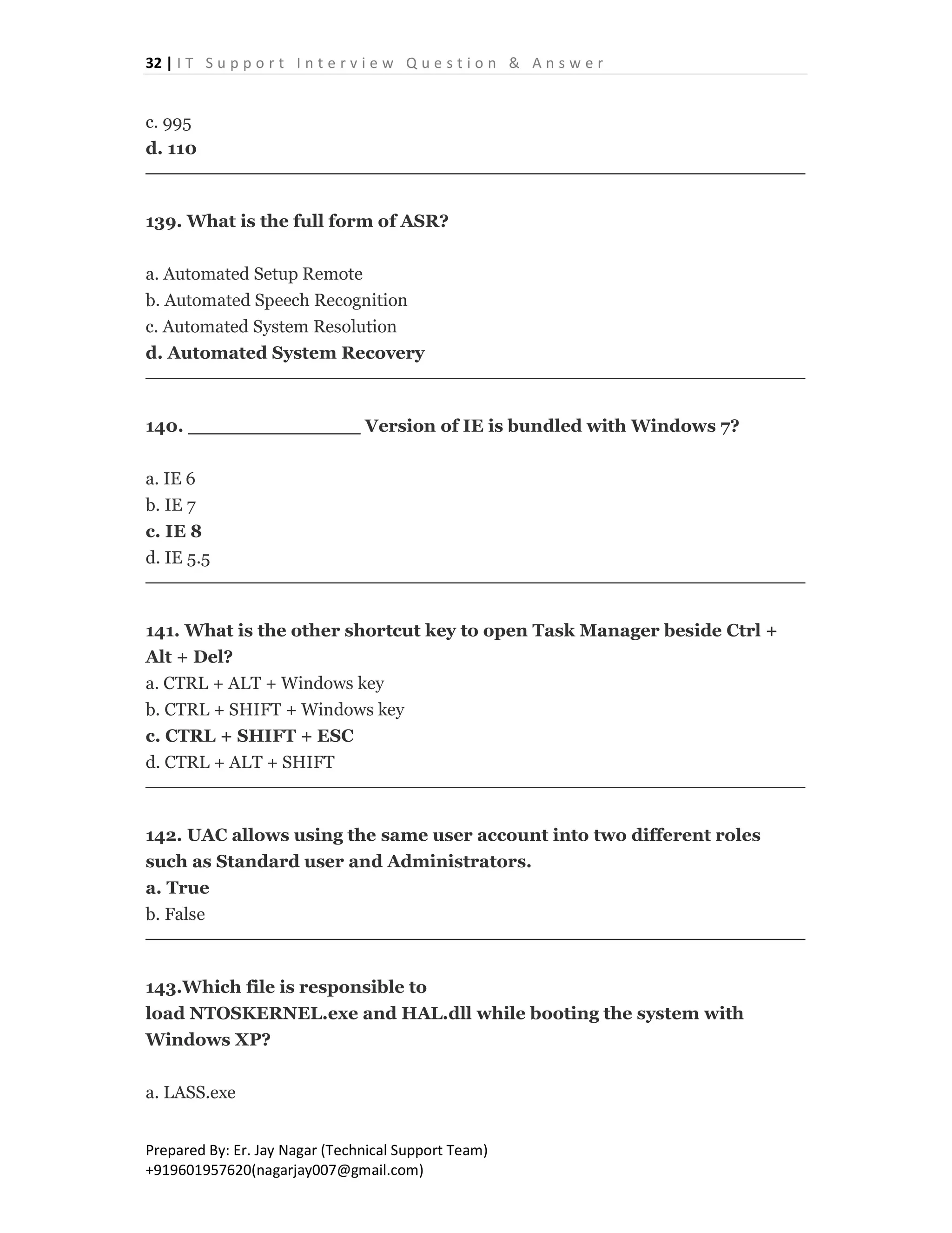 32 | I T S u p p o r t I n t e r v i e w Q u e s t i o n & A n s w e r
Prepared By: Er. Jay Nagar (Technical Support Team)
+919601957620(nagarjay007@gmail.com)
c. 995
d. 110
139. What is the full form of ASR?
a. Automated Setup Remote
b. Automated Speech Recognition
c. Automated System Resolution
d. Automated System Recovery
140. ______________ Version of IE is bundled with Windows 7?
a. IE 6
b. IE 7
c. IE 8
d. IE 5.5
141. What is the other shortcut key to open Task Manager beside Ctrl +
Alt + Del?
a. CTRL + ALT + Windows key
b. CTRL + SHIFT + Windows key
c. CTRL + SHIFT + ESC
d. CTRL + ALT + SHIFT
142. UAC allows using the same user account into two different roles
such as Standard user and Administrators.
a. True
b. False
143.Which file is responsible to
load NTOSKERNEL.exe and HAL.dll while booting the system with
Windows XP?
a. LASS.exe
 