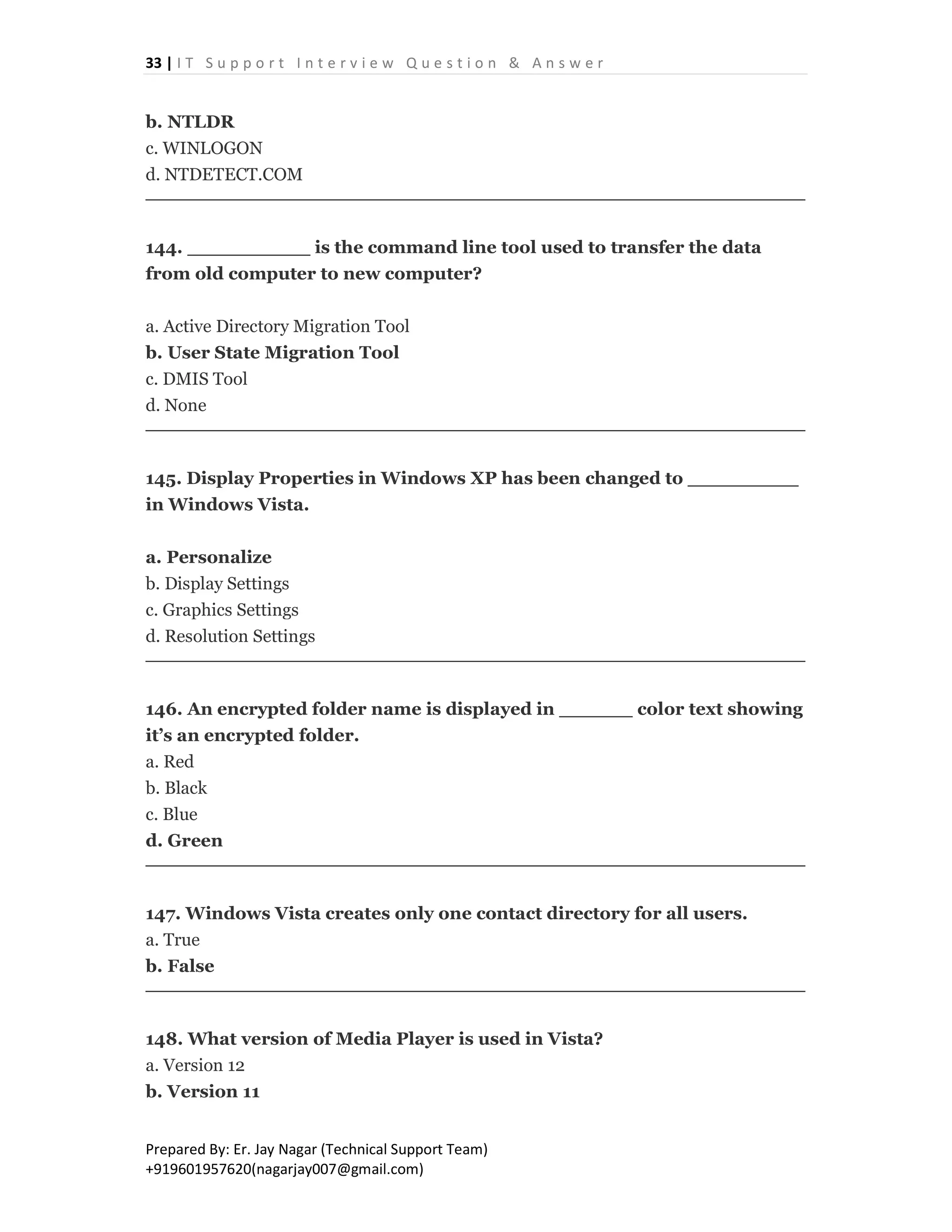 33 | I T S u p p o r t I n t e r v i e w Q u e s t i o n & A n s w e r
Prepared By: Er. Jay Nagar (Technical Support Team)
+919601957620(nagarjay007@gmail.com)
b. NTLDR
c. WINLOGON
d. NTDETECT.COM
144. __________ is the command line tool used to transfer the data
from old computer to new computer?
a. Active Directory Migration Tool
b. User State Migration Tool
c. DMIS Tool
d. None
145. Display Properties in Windows XP has been changed to _________
in Windows Vista.
a. Personalize
b. Display Settings
c. Graphics Settings
d. Resolution Settings
146. An encrypted folder name is displayed in ______ color text showing
it’s an encrypted folder.
a. Red
b. Black
c. Blue
d. Green
147. Windows Vista creates only one contact directory for all users.
a. True
b. False
148. What version of Media Player is used in Vista?
a. Version 12
b. Version 11
 