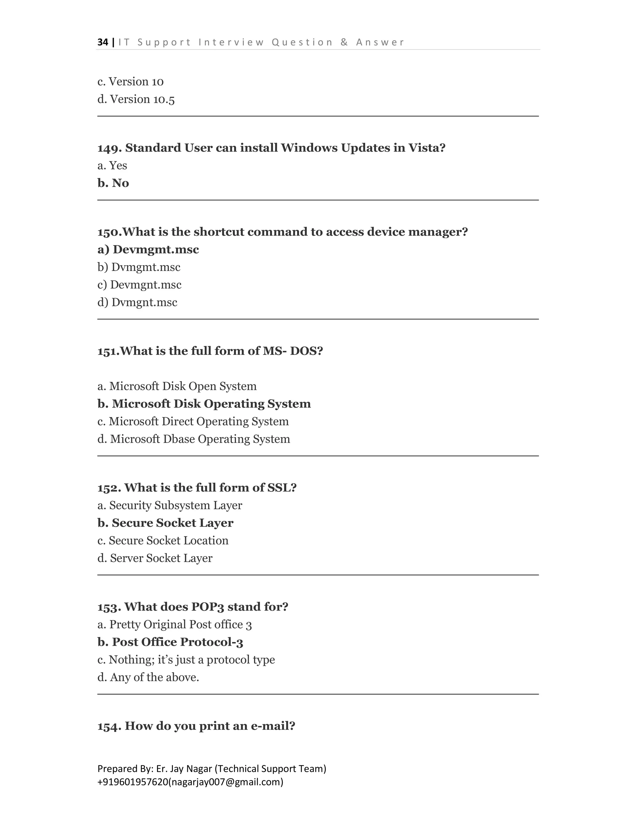 34 | I T S u p p o r t I n t e r v i e w Q u e s t i o n & A n s w e r
Prepared By: Er. Jay Nagar (Technical Support Team)
+919601957620(nagarjay007@gmail.com)
c. Version 10
d. Version 10.5
149. Standard User can install Windows Updates in Vista?
a. Yes
b. No
150.What is the shortcut command to access device manager?
a) Devmgmt.msc
b) Dvmgmt.msc
c) Devmgnt.msc
d) Dvmgnt.msc
151.What is the full form of MS- DOS?
a. Microsoft Disk Open System
b. Microsoft Disk Operating System
c. Microsoft Direct Operating System
d. Microsoft Dbase Operating System
152. What is the full form of SSL?
a. Security Subsystem Layer
b. Secure Socket Layer
c. Secure Socket Location
d. Server Socket Layer
153. What does POP3 stand for?
a. Pretty Original Post office 3
b. Post Office Protocol-3
c. Nothing; it’s just a protocol type
d. Any of the above.
154. How do you print an e-mail?
 