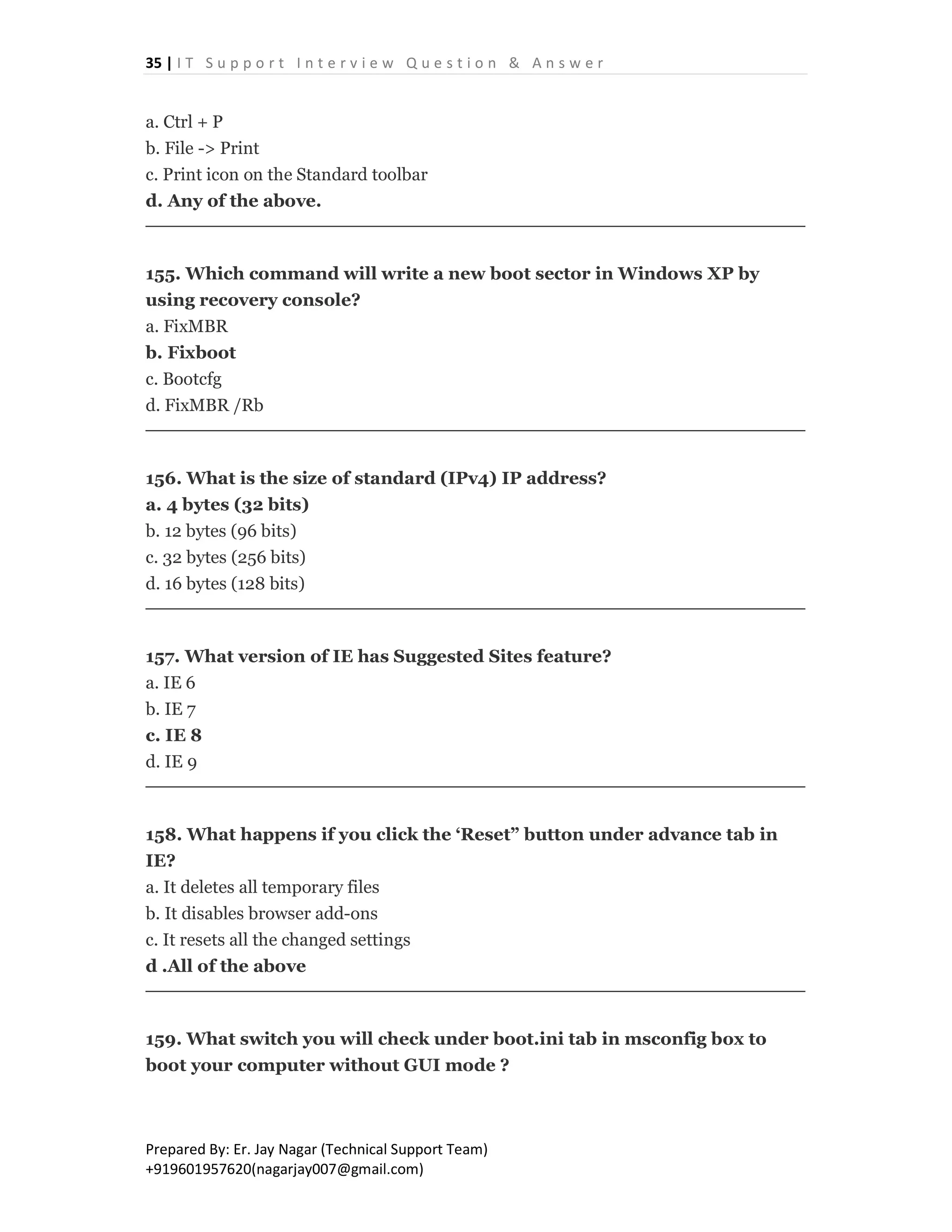35 | I T S u p p o r t I n t e r v i e w Q u e s t i o n & A n s w e r
Prepared By: Er. Jay Nagar (Technical Support Team)
+919601957620(nagarjay007@gmail.com)
a. Ctrl + P
b. File -> Print
c. Print icon on the Standard toolbar
d. Any of the above.
155. Which command will write a new boot sector in Windows XP by
using recovery console?
a. FixMBR
b. Fixboot
c. Bootcfg
d. FixMBR /Rb
156. What is the size of standard (IPv4) IP address?
a. 4 bytes (32 bits)
b. 12 bytes (96 bits)
c. 32 bytes (256 bits)
d. 16 bytes (128 bits)
157. What version of IE has Suggested Sites feature?
a. IE 6
b. IE 7
c. IE 8
d. IE 9
158. What happens if you click the ‘Reset” button under advance tab in
IE?
a. It deletes all temporary files
b. It disables browser add-ons
c. It resets all the changed settings
d .All of the above
159. What switch you will check under boot.ini tab in msconfig box to
boot your computer without GUI mode ?
 