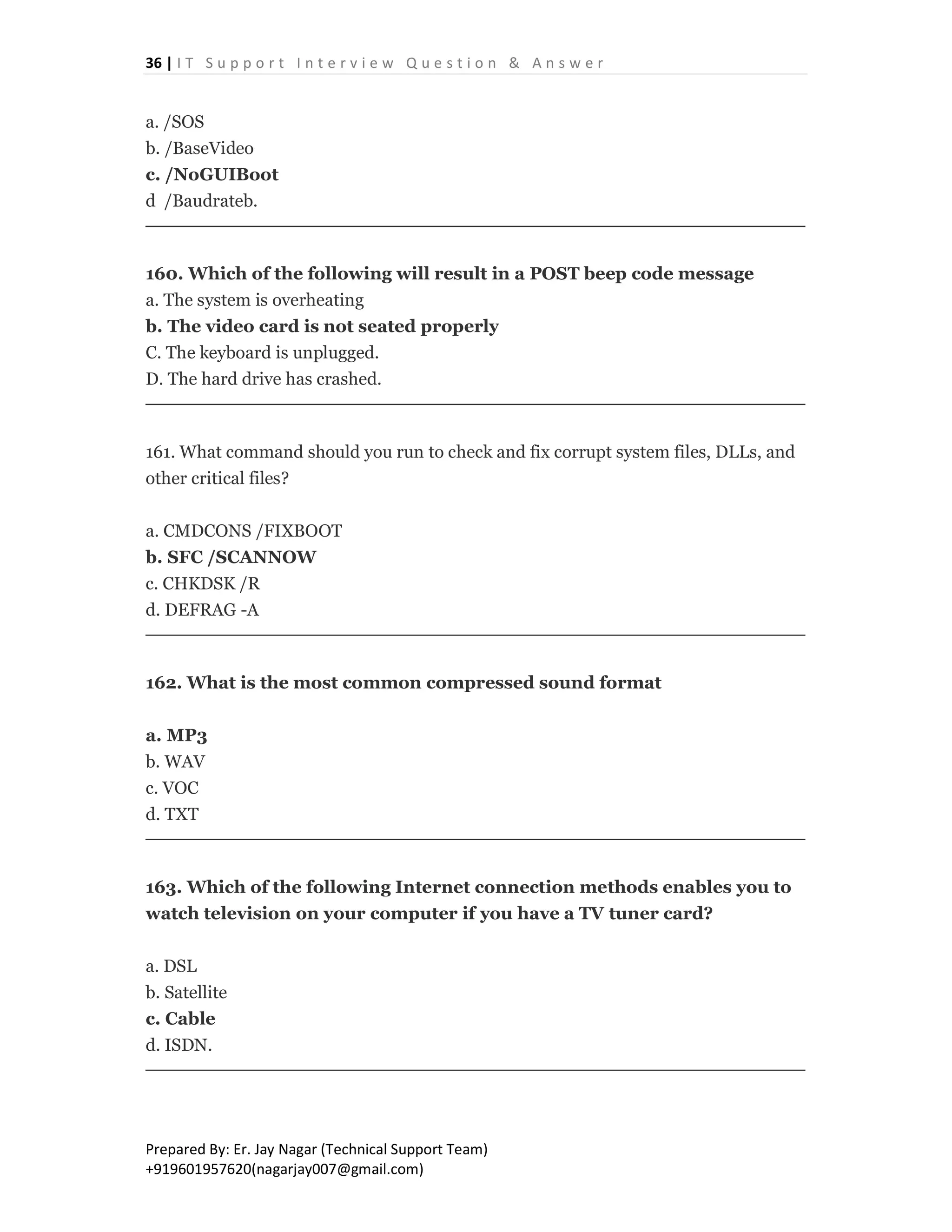 36 | I T S u p p o r t I n t e r v i e w Q u e s t i o n & A n s w e r
Prepared By: Er. Jay Nagar (Technical Support Team)
+919601957620(nagarjay007@gmail.com)
a. /SOS
b. /BaseVideo
c. /NoGUIBoot
d /Baudrateb.
160. Which of the following will result in a POST beep code message
a. The system is overheating
b. The video card is not seated properly
C. The keyboard is unplugged.
D. The hard drive has crashed.
161. What command should you run to check and fix corrupt system files, DLLs, and
other critical files?
a. CMDCONS /FIXBOOT
b. SFC /SCANNOW
c. CHKDSK /R
d. DEFRAG -A
162. What is the most common compressed sound format
a. MP3
b. WAV
c. VOC
d. TXT
163. Which of the following Internet connection methods enables you to
watch television on your computer if you have a TV tuner card?
a. DSL
b. Satellite
c. Cable
d. ISDN.
 