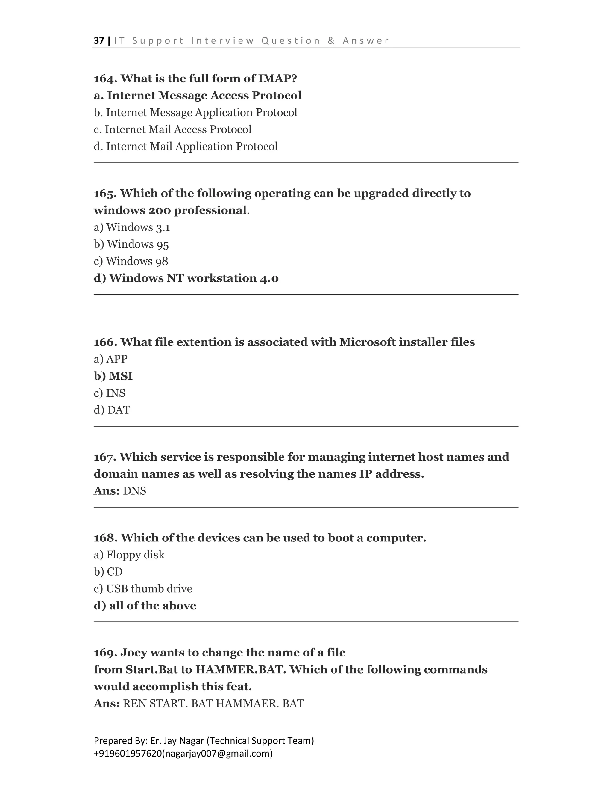 37 | I T S u p p o r t I n t e r v i e w Q u e s t i o n & A n s w e r
Prepared By: Er. Jay Nagar (Technical Support Team)
+919601957620(nagarjay007@gmail.com)
164. What is the full form of IMAP?
a. Internet Message Access Protocol
b. Internet Message Application Protocol
c. Internet Mail Access Protocol
d. Internet Mail Application Protocol
165. Which of the following operating can be upgraded directly to
windows 200 professional.
a) Windows 3.1
b) Windows 95
c) Windows 98
d) Windows NT workstation 4.0
166. What file extention is associated with Microsoft installer files
a) APP
b) MSI
c) INS
d) DAT
167. Which service is responsible for managing internet host names and
domain names as well as resolving the names IP address.
Ans: DNS
168. Which of the devices can be used to boot a computer.
a) Floppy disk
b) CD
c) USB thumb drive
d) all of the above
169. Joey wants to change the name of a file
from Start.Bat to HAMMER.BAT. Which of the following commands
would accomplish this feat.
Ans: REN START. BAT HAMMAER. BAT
 