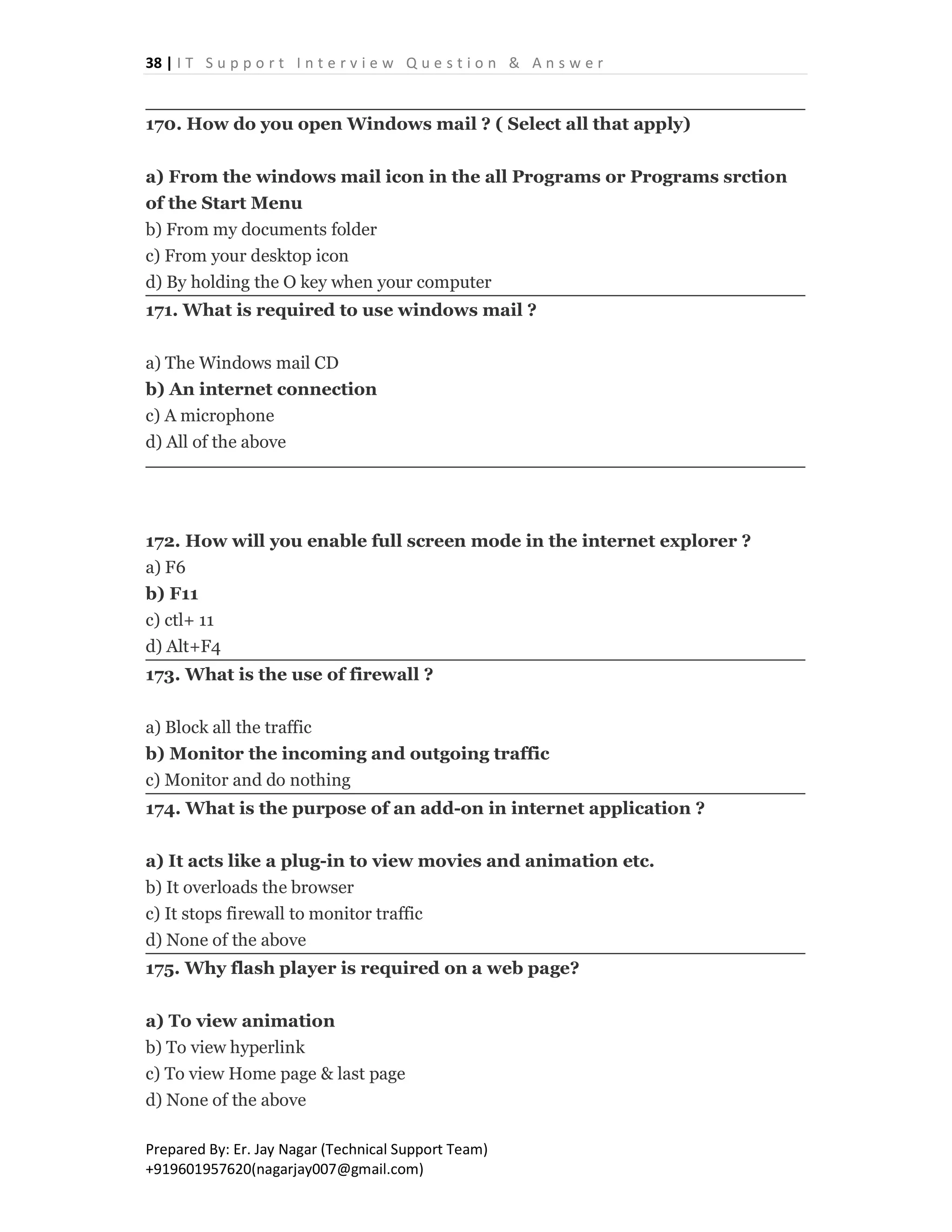 38 | I T S u p p o r t I n t e r v i e w Q u e s t i o n & A n s w e r
Prepared By: Er. Jay Nagar (Technical Support Team)
+919601957620(nagarjay007@gmail.com)
170. How do you open Windows mail ? ( Select all that apply)
a) From the windows mail icon in the all Programs or Programs srction
of the Start Menu
b) From my documents folder
c) From your desktop icon
d) By holding the O key when your computer
171. What is required to use windows mail ?
a) The Windows mail CD
b) An internet connection
c) A microphone
d) All of the above
172. How will you enable full screen mode in the internet explorer ?
a) F6
b) F11
c) ctl+ 11
d) Alt+F4
173. What is the use of firewall ?
a) Block all the traffic
b) Monitor the incoming and outgoing traffic
c) Monitor and do nothing
174. What is the purpose of an add-on in internet application ?
a) It acts like a plug-in to view movies and animation etc.
b) It overloads the browser
c) It stops firewall to monitor traffic
d) None of the above
175. Why flash player is required on a web page?
a) To view animation
b) To view hyperlink
c) To view Home page & last page
d) None of the above
 