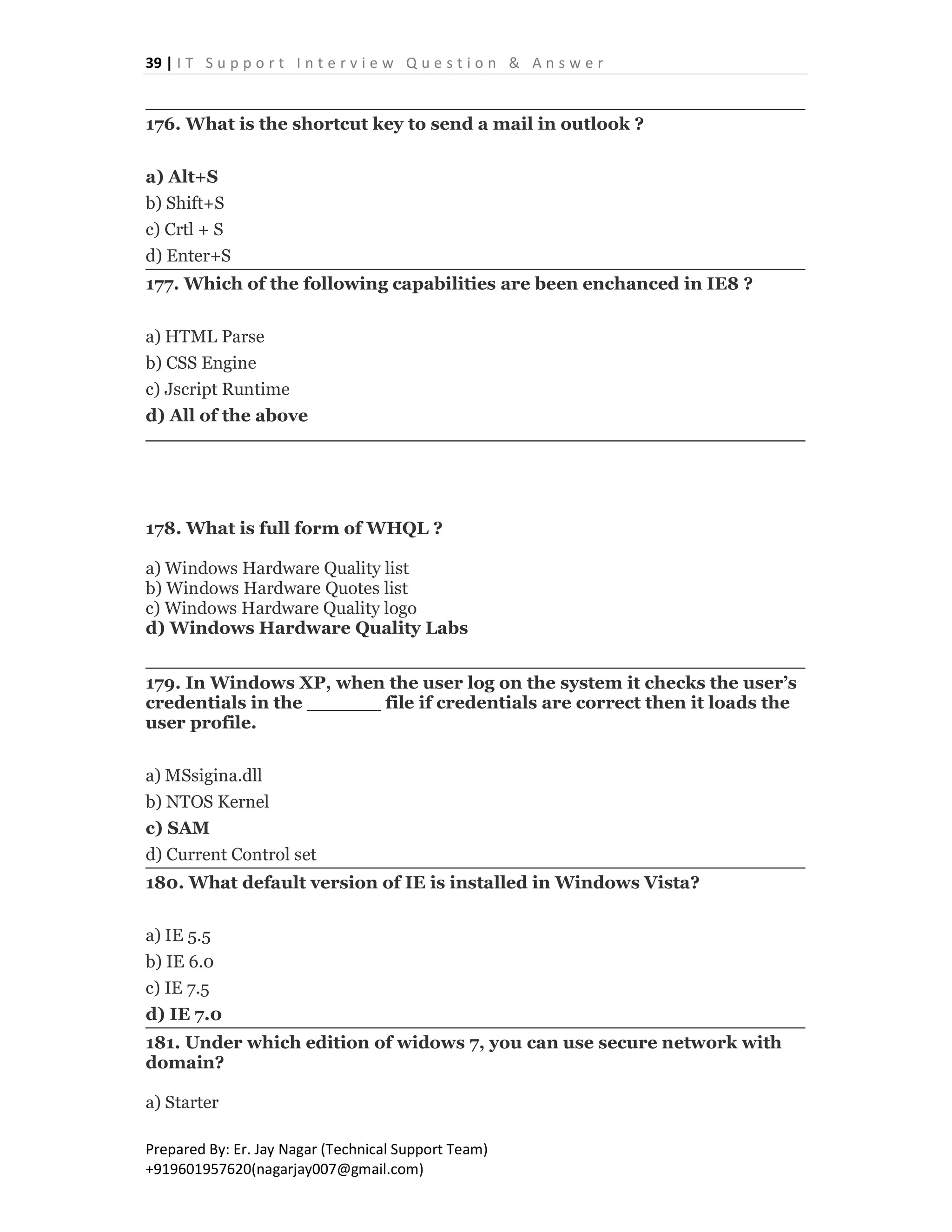 39 | I T S u p p o r t I n t e r v i e w Q u e s t i o n & A n s w e r
Prepared By: Er. Jay Nagar (Technical Support Team)
+919601957620(nagarjay007@gmail.com)
176. What is the shortcut key to send a mail in outlook ?
a) Alt+S
b) Shift+S
c) Crtl + S
d) Enter+S
177. Which of the following capabilities are been enchanced in IE8 ?
a) HTML Parse
b) CSS Engine
c) Jscript Runtime
d) All of the above
178. What is full form of WHQL ?
a) Windows Hardware Quality list
b) Windows Hardware Quotes list
c) Windows Hardware Quality logo
d) Windows Hardware Quality Labs
179. In Windows XP, when the user log on the system it checks the user’s
credentials in the ______ file if credentials are correct then it loads the
user profile.
a) MSsigina.dll
b) NTOS Kernel
c) SAM
d) Current Control set
180. What default version of IE is installed in Windows Vista?
a) IE 5.5
b) IE 6.0
c) IE 7.5
d) IE 7.0
181. Under which edition of widows 7, you can use secure network with
domain?
a) Starter
 