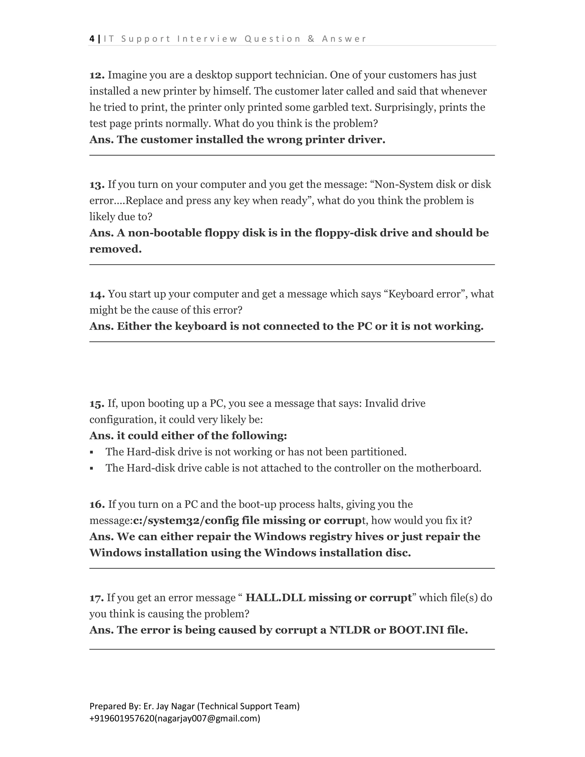 4 | I T S u p p o r t I n t e r v i e w Q u e s t i o n & A n s w e r
Prepared By: Er. Jay Nagar (Technical Support Team)
+919601957620(nagarjay007@gmail.com)
12. Imagine you are a desktop support technician. One of your customers has just
installed a new printer by himself. The customer later called and said that whenever
he tried to print, the printer only printed some garbled text. Surprisingly, prints the
test page prints normally. What do you think is the problem?
Ans. The customer installed the wrong printer driver.
13. If you turn on your computer and you get the message: “Non-System disk or disk
error….Replace and press any key when ready”, what do you think the problem is
likely due to?
Ans. A non-bootable floppy disk is in the floppy-disk drive and should be
removed.
14. You start up your computer and get a message which says “Keyboard error”, what
might be the cause of this error?
Ans. Either the keyboard is not connected to the PC or it is not working.
15. If, upon booting up a PC, you see a message that says: Invalid drive
configuration, it could very likely be:
Ans. it could either of the following:
 The Hard-disk drive is not working or has not been partitioned.
 The Hard-disk drive cable is not attached to the controller on the motherboard.
16. If you turn on a PC and the boot-up process halts, giving you the
message:c:/system32/config file missing or corrupt, how would you fix it?
Ans. We can either repair the Windows registry hives or just repair the
Windows installation using the Windows installation disc.
17. If you get an error message “ HALL.DLL missing or corrupt” which file(s) do
you think is causing the problem?
Ans. The error is being caused by corrupt a NTLDR or BOOT.INI file.
 