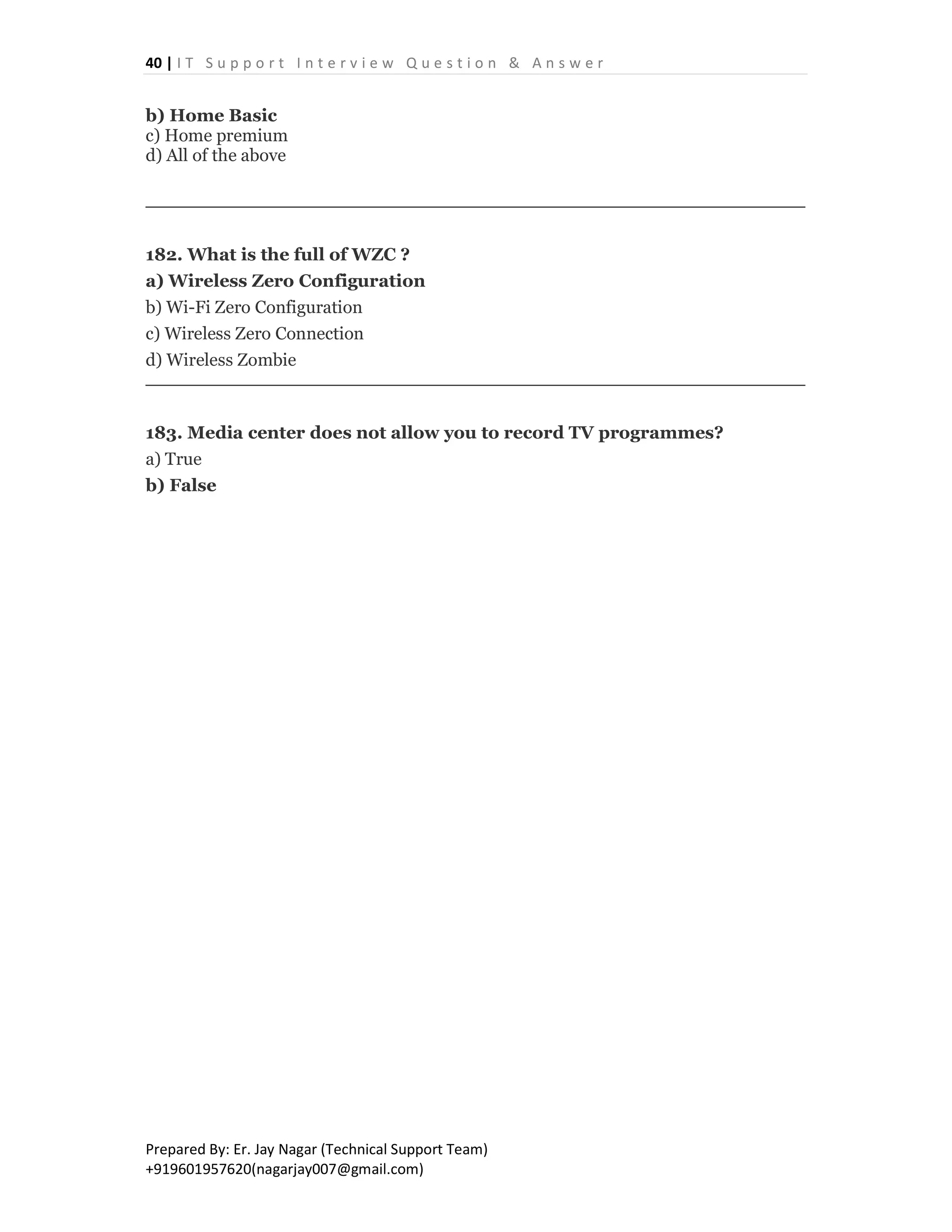 40 | I T S u p p o r t I n t e r v i e w Q u e s t i o n & A n s w e r
Prepared By: Er. Jay Nagar (Technical Support Team)
+919601957620(nagarjay007@gmail.com)
b) Home Basic
c) Home premium
d) All of the above
182. What is the full of WZC ?
a) Wireless Zero Configuration
b) Wi-Fi Zero Configuration
c) Wireless Zero Connection
d) Wireless Zombie
183. Media center does not allow you to record TV programmes?
a) True
b) False
 