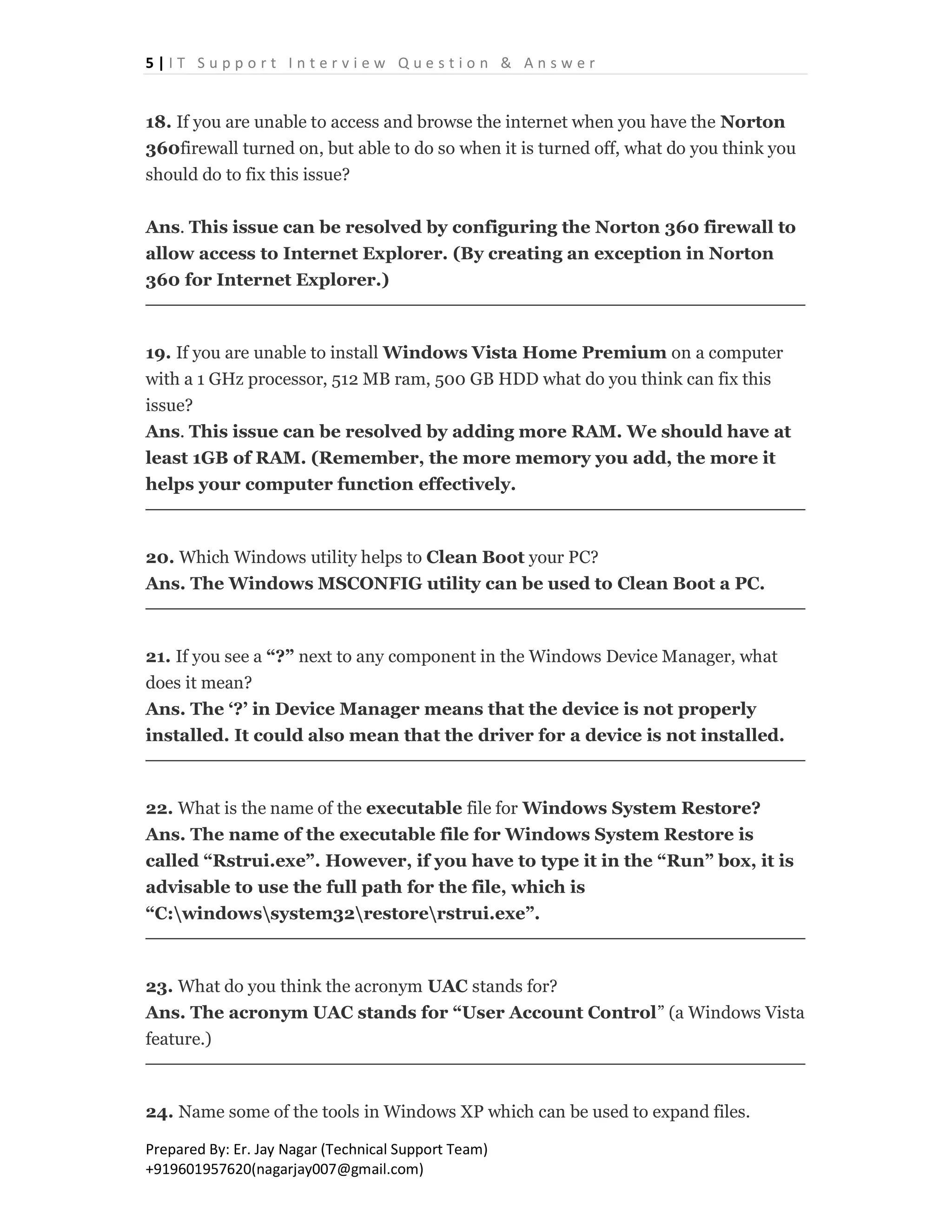 5 | I T S u p p o r t I n t e r v i e w Q u e s t i o n & A n s w e r
Prepared By: Er. Jay Nagar (Technical Support Team)
+919601957620(nagarjay007@gmail.com)
18. If you are unable to access and browse the internet when you have the Norton
360firewall turned on, but able to do so when it is turned off, what do you think you
should do to fix this issue?
Ans. This issue can be resolved by configuring the Norton 360 firewall to
allow access to Internet Explorer. (By creating an exception in Norton
360 for Internet Explorer.)
19. If you are unable to install Windows Vista Home Premium on a computer
with a 1 GHz processor, 512 MB ram, 500 GB HDD what do you think can fix this
issue?
Ans. This issue can be resolved by adding more RAM. We should have at
least 1GB of RAM. (Remember, the more memory you add, the more it
helps your computer function effectively.
20. Which Windows utility helps to Clean Boot your PC?
Ans. The Windows MSCONFIG utility can be used to Clean Boot a PC.
21. If you see a “?” next to any component in the Windows Device Manager, what
does it mean?
Ans. The ‘?’ in Device Manager means that the device is not properly
installed. It could also mean that the driver for a device is not installed.
22. What is the name of the executable file for Windows System Restore?
Ans. The name of the executable file for Windows System Restore is
called “Rstrui.exe”. However, if you have to type it in the “Run” box, it is
advisable to use the full path for the file, which is
“C:windowssystem32restorerstrui.exe”.
23. What do you think the acronym UAC stands for?
Ans. The acronym UAC stands for “User Account Control” (a Windows Vista
feature.)
24. Name some of the tools in Windows XP which can be used to expand files.
 