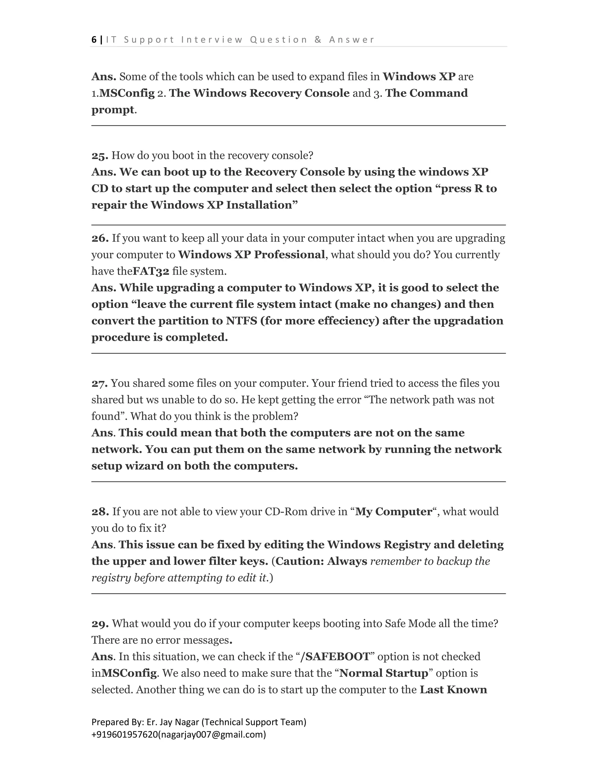 6 | I T S u p p o r t I n t e r v i e w Q u e s t i o n & A n s w e r
Prepared By: Er. Jay Nagar (Technical Support Team)
+919601957620(nagarjay007@gmail.com)
Ans. Some of the tools which can be used to expand files in Windows XP are
1.MSConfig 2. The Windows Recovery Console and 3. The Command
prompt.
25. How do you boot in the recovery console?
Ans. We can boot up to the Recovery Console by using the windows XP
CD to start up the computer and select then select the option “press R to
repair the Windows XP Installation”
26. If you want to keep all your data in your computer intact when you are upgrading
your computer to Windows XP Professional, what should you do? You currently
have theFAT32 file system.
Ans. While upgrading a computer to Windows XP, it is good to select the
option “leave the current file system intact (make no changes) and then
convert the partition to NTFS (for more effeciency) after the upgradation
procedure is completed.
27. You shared some files on your computer. Your friend tried to access the files you
shared but ws unable to do so. He kept getting the error “The network path was not
found”. What do you think is the problem?
Ans. This could mean that both the computers are not on the same
network. You can put them on the same network by running the network
setup wizard on both the computers.
28. If you are not able to view your CD-Rom drive in “My Computer“, what would
you do to fix it?
Ans. This issue can be fixed by editing the Windows Registry and deleting
the upper and lower filter keys. (Caution: Always remember to backup the
registry before attempting to edit it.)
29. What would you do if your computer keeps booting into Safe Mode all the time?
There are no error messages.
Ans. In this situation, we can check if the “/SAFEBOOT” option is not checked
inMSConfig. We also need to make sure that the “Normal Startup” option is
selected. Another thing we can do is to start up the computer to the Last Known
 