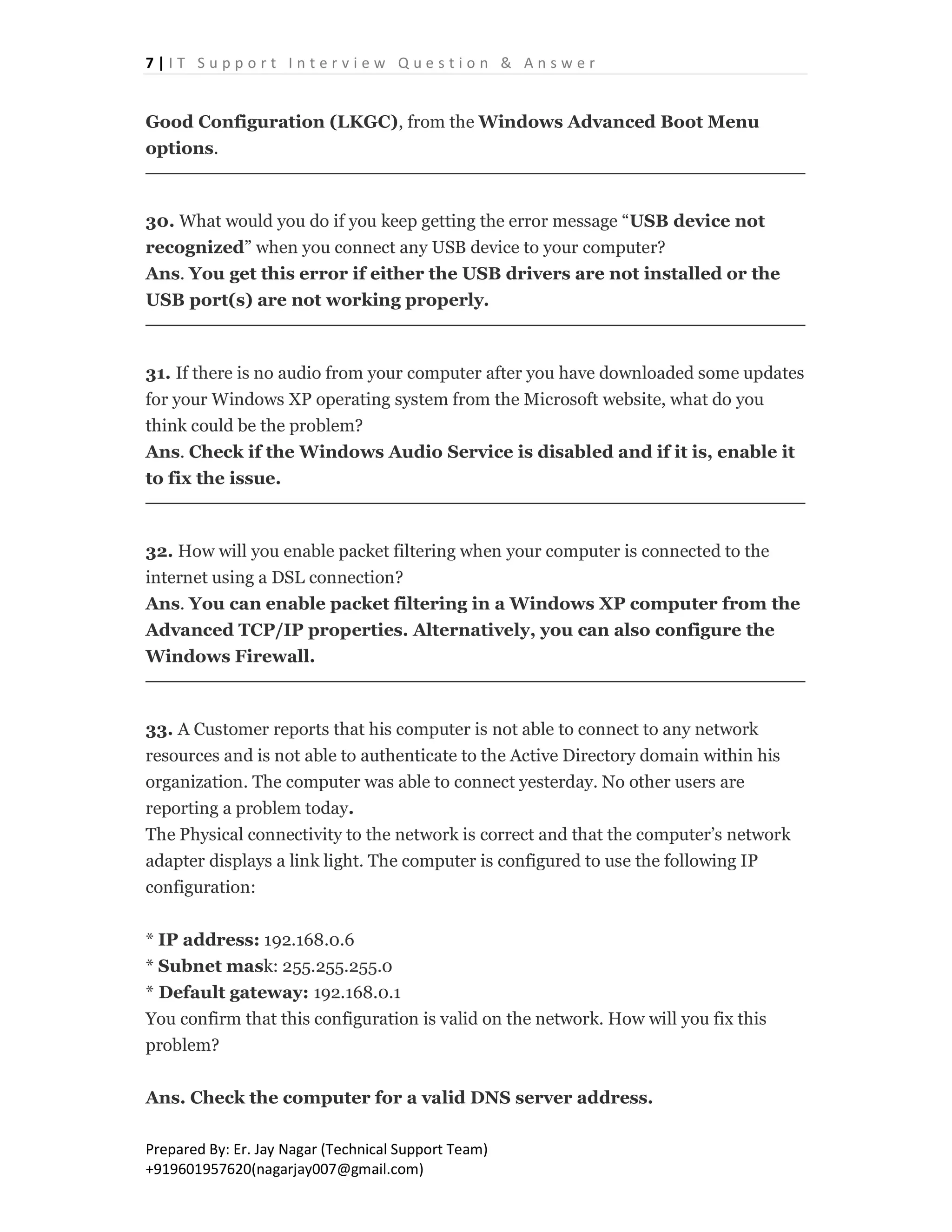 7 | I T S u p p o r t I n t e r v i e w Q u e s t i o n & A n s w e r
Prepared By: Er. Jay Nagar (Technical Support Team)
+919601957620(nagarjay007@gmail.com)
Good Configuration (LKGC), from the Windows Advanced Boot Menu
options.
30. What would you do if you keep getting the error message “USB device not
recognized” when you connect any USB device to your computer?
Ans. You get this error if either the USB drivers are not installed or the
USB port(s) are not working properly.
31. If there is no audio from your computer after you have downloaded some updates
for your Windows XP operating system from the Microsoft website, what do you
think could be the problem?
Ans. Check if the Windows Audio Service is disabled and if it is, enable it
to fix the issue.
32. How will you enable packet filtering when your computer is connected to the
internet using a DSL connection?
Ans. You can enable packet filtering in a Windows XP computer from the
Advanced TCP/IP properties. Alternatively, you can also configure the
Windows Firewall.
33. A Customer reports that his computer is not able to connect to any network
resources and is not able to authenticate to the Active Directory domain within his
organization. The computer was able to connect yesterday. No other users are
reporting a problem today.
The Physical connectivity to the network is correct and that the computer’s network
adapter displays a link light. The computer is configured to use the following IP
configuration:
* IP address: 192.168.0.6
* Subnet mask: 255.255.255.0
* Default gateway: 192.168.0.1
You confirm that this configuration is valid on the network. How will you fix this
problem?
Ans. Check the computer for a valid DNS server address.
 