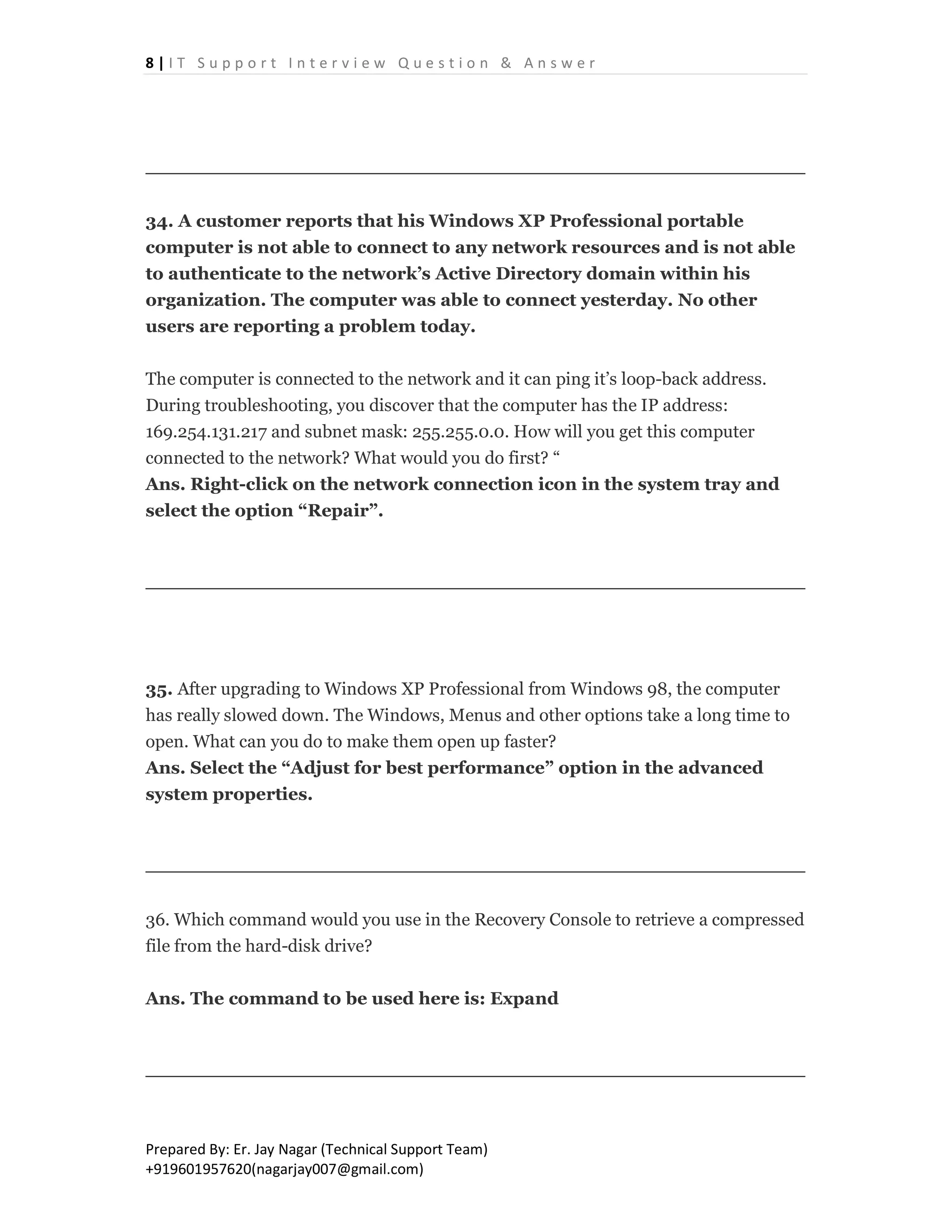 8 | I T S u p p o r t I n t e r v i e w Q u e s t i o n & A n s w e r
Prepared By: Er. Jay Nagar (Technical Support Team)
+919601957620(nagarjay007@gmail.com)
34. A customer reports that his Windows XP Professional portable
computer is not able to connect to any network resources and is not able
to authenticate to the network’s Active Directory domain within his
organization. The computer was able to connect yesterday. No other
users are reporting a problem today.
The computer is connected to the network and it can ping it’s loop-back address.
During troubleshooting, you discover that the computer has the IP address:
169.254.131.217 and subnet mask: 255.255.0.0. How will you get this computer
connected to the network? What would you do first? “
Ans. Right-click on the network connection icon in the system tray and
select the option “Repair”.
35. After upgrading to Windows XP Professional from Windows 98, the computer
has really slowed down. The Windows, Menus and other options take a long time to
open. What can you do to make them open up faster?
Ans. Select the “Adjust for best performance” option in the advanced
system properties.
36. Which command would you use in the Recovery Console to retrieve a compressed
file from the hard-disk drive?
Ans. The command to be used here is: Expand
 