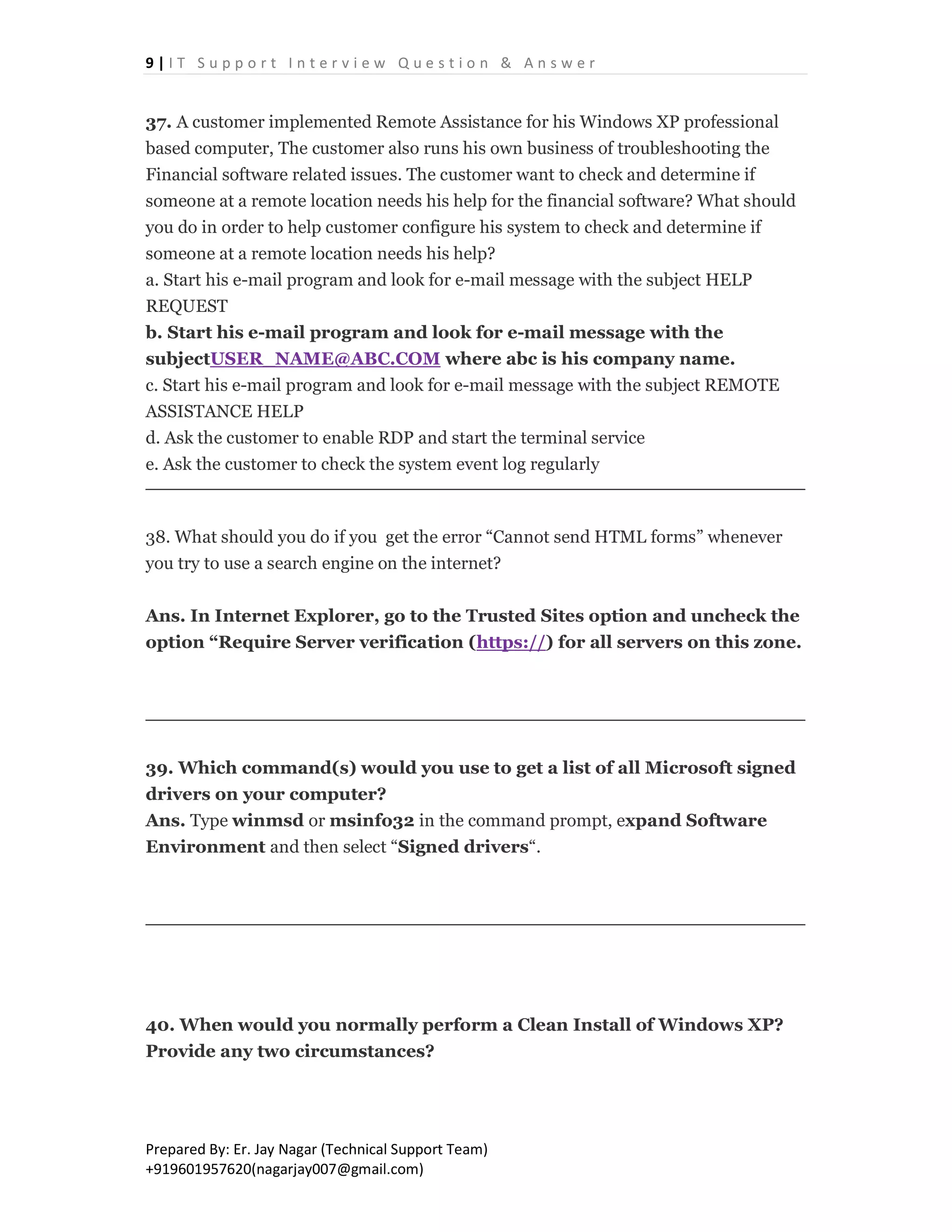9 | I T S u p p o r t I n t e r v i e w Q u e s t i o n & A n s w e r
Prepared By: Er. Jay Nagar (Technical Support Team)
+919601957620(nagarjay007@gmail.com)
37. A customer implemented Remote Assistance for his Windows XP professional
based computer, The customer also runs his own business of troubleshooting the
Financial software related issues. The customer want to check and determine if
someone at a remote location needs his help for the financial software? What should
you do in order to help customer configure his system to check and determine if
someone at a remote location needs his help?
a. Start his e-mail program and look for e-mail message with the subject HELP
REQUEST
b. Start his e-mail program and look for e-mail message with the
subjectUSER_NAME@ABC.COM where abc is his company name.
c. Start his e-mail program and look for e-mail message with the subject REMOTE
ASSISTANCE HELP
d. Ask the customer to enable RDP and start the terminal service
e. Ask the customer to check the system event log regularly
38. What should you do if you get the error “Cannot send HTML forms” whenever
you try to use a search engine on the internet?
Ans. In Internet Explorer, go to the Trusted Sites option and uncheck the
option “Require Server verification (https://) for all servers on this zone.
39. Which command(s) would you use to get a list of all Microsoft signed
drivers on your computer?
Ans. Type winmsd or msinfo32 in the command prompt, expand Software
Environment and then select “Signed drivers“.
40. When would you normally perform a Clean Install of Windows XP?
Provide any two circumstances?
 