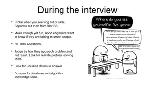 During the interview
• Probe when you see long list of skills,
Separate out truth from filler BS.
• Make it tough yet fun, Good engineers want
to know if they are talking to smart people.
• No Trick Questions.
• Judge by how they approach problem and
not result. Look for real life problem solving
skills.
• Look for unasked details in answer.
• Do scan for database and algorithm
knowledge scale.
 