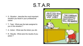 S.T.A.R
• S : Situation : describe the most important
situation you faced in your professional
career.
• T : Task : What was the task assigned to
you in this situation ?
• A : Action : What was the Action you did.
• R : Results : What were the results of you
action ?
 
