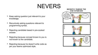 NEVERS
• Keep asking question just relevant to your
knowledge.
• Recursively asking questions relevant to
programming syntax.
• Rejecting candidate based in pre-cooked
answer.
• Rejecting because concept known to you is
not known to the candidate.
• Rejecting because he doesn't write code as
per your teams optimized style.
 