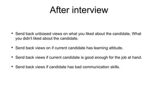 After interview
• Send back unbiased views on what you liked about the candidate, What
you didn't liked about the candidate.
• Send back views on if current candidate has learning attitude.
• Send back views if current candidate is good enough for the job at hand.
• Send back views if candidate has bad communication skills.
 