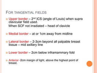 FOR TANGENTIAL FIELDS
 Upper border – 2nd ICS (angle of Louis) when supra
clavicular field used.
When SCF not irradiated – head of clavicle
 Medial border – at or 1cm away from midline
 Lateral border – 2-3cm beyond all palpable breast
tissue – mid axillary line
 Lower border – 2cm below inframammary fold
 Anterior -2cm margin of light, above the highest point of
breast.
 