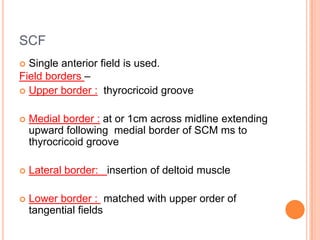 SCF
 Single anterior field is used.
Field borders –
 Upper border : thyrocricoid groove
 Medial border : at or 1cm across midline extending
upward following medial border of SCM ms to
thyrocricoid groove
 Lateral border: insertion of deltoid muscle
 Lower border : matched with upper order of
tangential fields
 