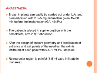 ANAESTHESIA
 Breast implants can easily be carried out under L.A. and
premedication with 2.5–5 mg midazolam given 15–30
min before the implantation.(GA, <0.5%)
 The patient is placed in supine position with the
homolateral arm in 90° abduction.
 After the design of implant geometry and localisation of
entrance and exit points of the needles, the skin is
infiltrated at each point with 0.5–1 ml 1% lidocaine.
 Retroareolar region is painful (1-5 ml extra infiltrate in
that area)
 