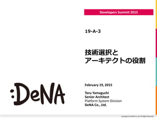 Copyright (C) DeNA Co.,Ltd. All Rights Reserved.
Developers Summit 2015
技術選択と
アーキテクトの役割
19-A-3
February 19, 2015
Toru Yamaguchi
Senior Architect
Platform System Division
DeNA Co., Ltd.
 
