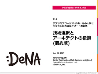 Copyright (C) DeNA Co.,Ltd. All Rights Reserved.
Developers Summit 2015
技術選択と
アーキテクトの役割
(要約版)
C-7
デブサミアワード2015冬・あの人気セ
ッションの再演＆アワード表彰式
July 29, 2015
Toru Yamaguchi
Senior Architect and Sub Business Unit Head
Open Platform Business Unit
DeNA Co., Ltd.
 
