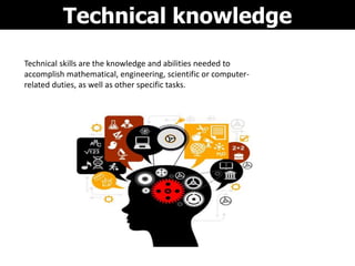 Technical knowledge
Technical skills are the knowledge and abilities needed to
accomplish mathematical, engineering, scientific or computer-
related duties, as well as other specific tasks.
 