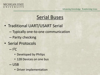 Serial Buses
• Traditional UART/USART Serial
– Typically one-to-one communication
– Parity checking
• Serial Protocols
– I2C
• Developed by Philips
• 128 Devices on one bus
– USB
• Driver implementation
 