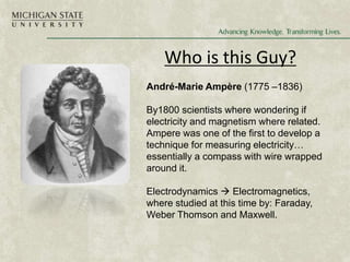 Who is this Guy?
André-Marie Ampère (1775 –1836)
By1800 scientists where wondering if
electricity and magnetism where related.
Ampere was one of the first to develop a
technique for measuring electricity…
essentially a compass with wire wrapped
around it.
Electrodynamics  Electromagnetics,
where studied at this time by: Faraday,
Weber Thomson and Maxwell.
 
