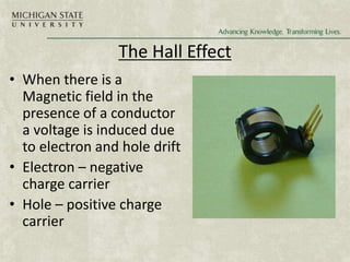 The Hall Effect
• When there is a
Magnetic field in the
presence of a conductor
a voltage is induced due
to electron and hole drift
• Electron – negative
charge carrier
• Hole – positive charge
carrier
 