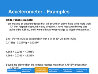 Accelerometer - Examples
Tilt to voltage example:
“I am making an antitheft device that will sound an alarm if it is tilted more than
10º with respect to ground in any direction. I have measured the 0g bias
point to be 1.663V, and I want to know what voltage to trigger the alarm at.”
Sin(10º) = 0.1736 so acceleration with a tilt of 10º will be 0.1736g
0.1736g * 0.222V/g = 0.0385V
1.663 + 0.0385 = 1.7015V
1.663 – 0.0385 = 1.6245V
Sound the alarm when the voltage reaches more than 1.7015V or less than
1.6245V.
Introduction
Magnetometer
Background
Accelerometer
Fundamentals
Accelerometer
Background
Magnetometer
Fundamentals
Conclusion and
Questions
 