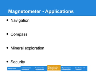Magnetometer - Applications
• Navigation
• Compass
• Mineral exploration
• Security
Introduction
Magnetometer
Background
Accelerometer
Fundamentals
Accelerometer
Background
Magnetometer
Fundamentals
Conclusion and
Questions
 