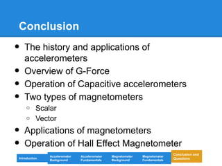 Conclusion
• The history and applications of
accelerometers
• Overview of G-Force
• Operation of Capacitive accelerometers
• Two types of magnetometers
o Scalar
o Vector
• Applications of magnetometers
• Operation of Hall Effect Magnetometer
Introduction
Magnetometer
Background
Accelerometer
Fundamentals
Accelerometer
Background
Magnetometer
Fundamentals
Conclusion and
Questions
 