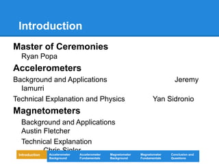 Introduction
Master of Ceremonies
Ryan Popa
Accelerometers
Background and Applications Jeremy
Iamurri
Technical Explanation and Physics Yan Sidronio
Magnetometers
Background and Applications
Austin Fletcher
Technical Explanation
Chris Sigler
Introduction Magnetometer
Background
Accelerometer
Fundamentals
Accelerometer
Background
Magnetometer
Fundamentals
Conclusion and
Questions
 