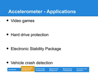 Accelerometer - Applications
• Video games
• Hard drive protection
• Electronic Stability Package
• Vehicle crash detection
Introduction
Magnetometer
Background
Accelerometer
Fundamentals
Accelerometer
Background
Magnetometer
Fundamentals
Conclusion and
Questions
 