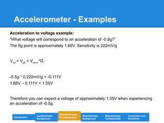 Accelerometer - Examples
Acceleration to voltage example:
”What voltage will correspond to an acceleration of -0.5g?”
The 0g point is approximately 1.66V. Sensitivity is 222mV/g
Vout = Vg0 + Vsens.*G.
-0.5g * 0.222mV/g = -0.111V
1.66V – 0.111V = 1.55V
Therefore you can expect a voltage of approximately 1.55V when experiencing
an acceleration of -0.5g.
Introduction
Magnetometer
Background
Accelerometer
Fundamentals
Accelerometer
Background
Magnetometer
Fundamentals
Conclusion and
Questions
 